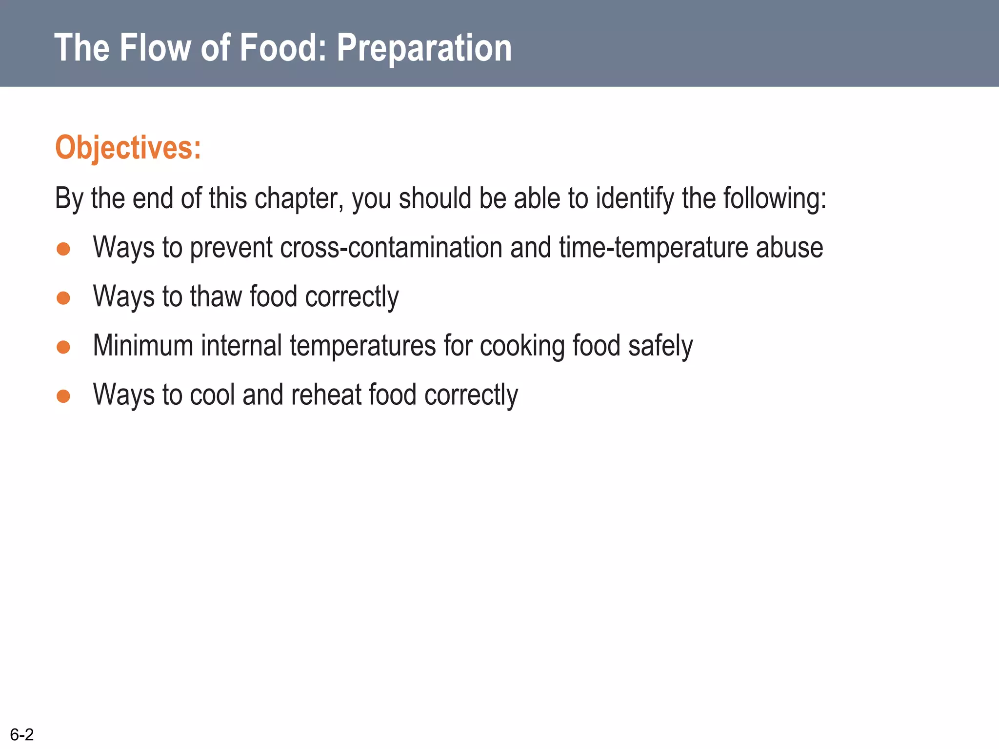 The Flow of Food: Preparation
Objectives:
By the end of this chapter, you should be able to identify the following:
 Ways to prevent cross-contamination and time-temperature abuse
 Ways to thaw food correctly
 Minimum internal temperatures for cooking food safely
 Ways to cool and reheat food correctly
6-2
 