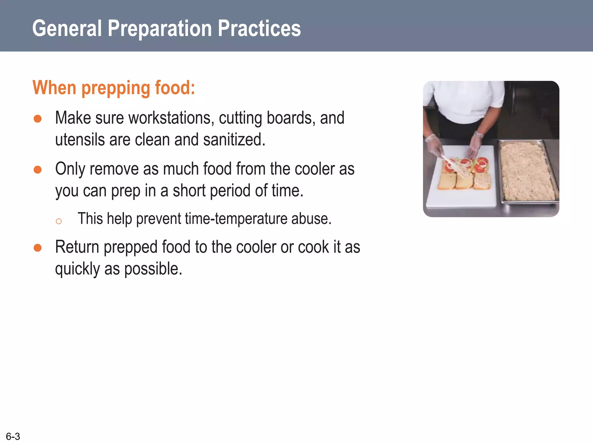 General Preparation Practices
When prepping food:
 Make sure workstations, cutting boards, and
utensils are clean and sanitized.
 Only remove as much food from the cooler as
you can prep in a short period of time.
o This help prevent time-temperature abuse.
 Return prepped food to the cooler or cook it as
quickly as possible.
6-3
 