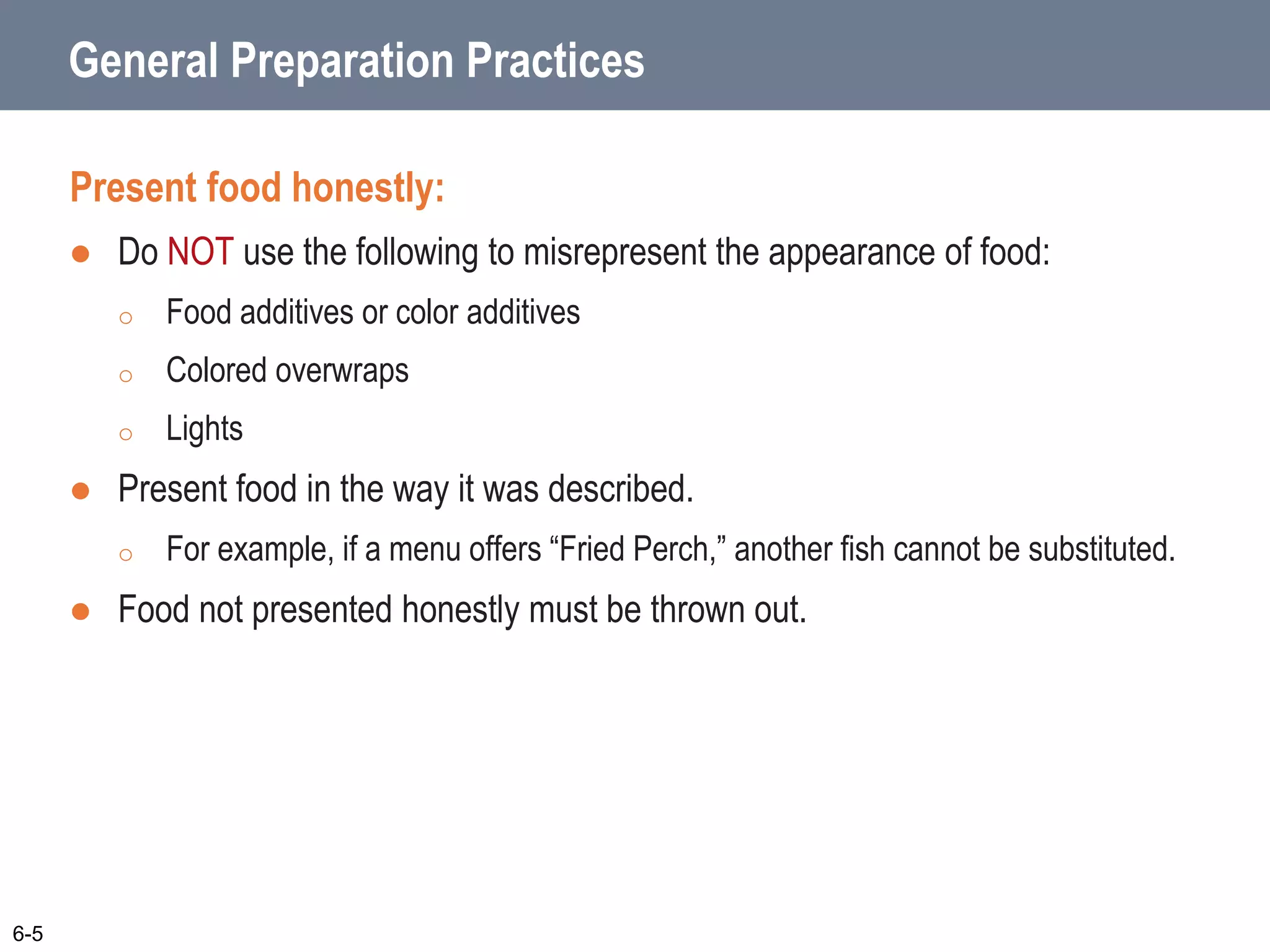 General Preparation Practices
Present food honestly:
 Do NOT use the following to misrepresent the appearance of food:
o Food additives or color additives
o Colored overwraps
o Lights
 Present food in the way it was described.
o For example, if a menu offers “Fried Perch,” another fish cannot be substituted.
 Food not presented honestly must be thrown out.
6-5
 