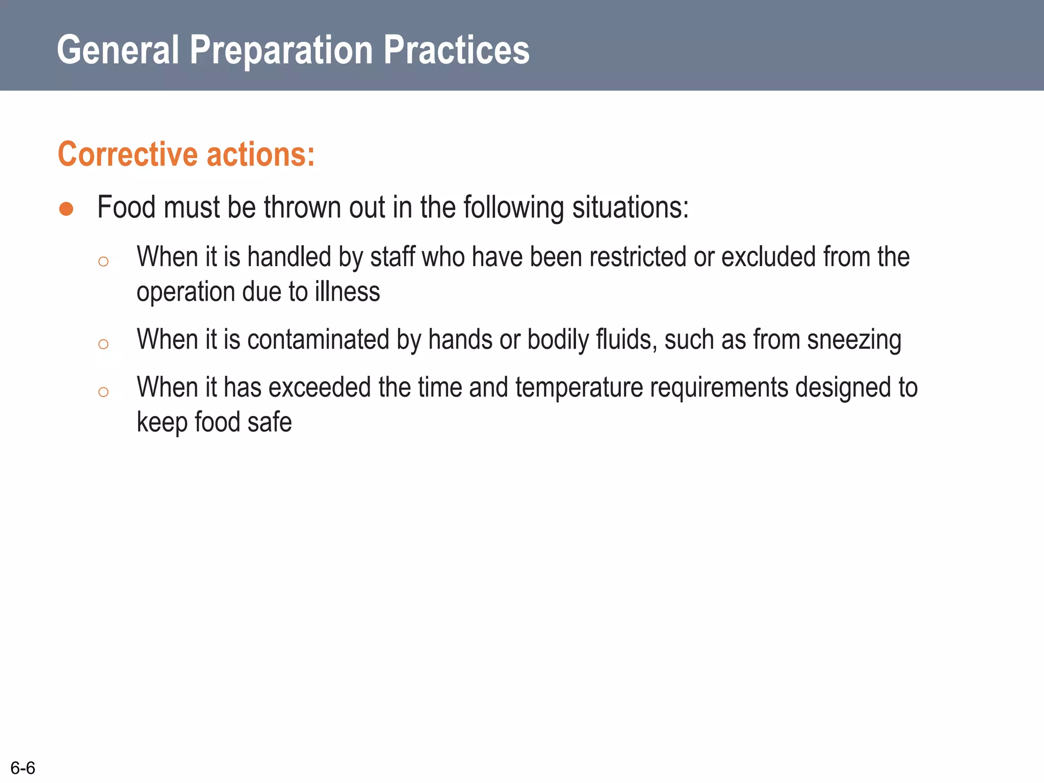 General Preparation Practices
Corrective actions:
 Food must be thrown out in the following situations:
o When it is handled by staff who have been restricted or excluded from the
operation due to illness
o When it is contaminated by hands or bodily fluids, such as from sneezing
o When it has exceeded the time and temperature requirements designed to
keep food safe
6-6
 