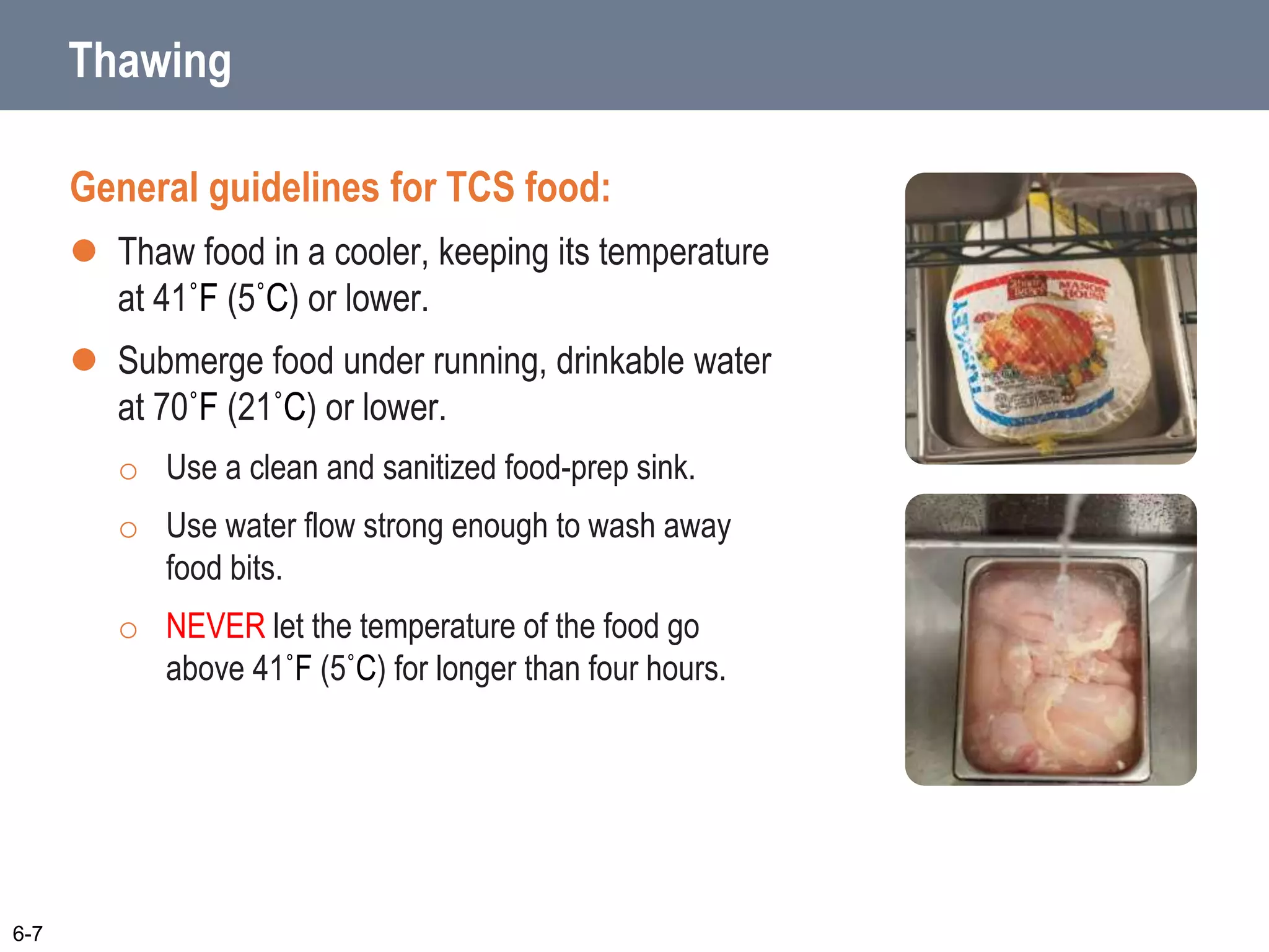 Thawing
General guidelines for TCS food:
 Thaw food in a cooler, keeping its temperature
at 41˚F (5˚C) or lower.
 Submerge food under running, drinkable water
at 70˚F (21˚C) or lower.
o Use a clean and sanitized food-prep sink.
o Use water flow strong enough to wash away
food bits.
o NEVER let the temperature of the food go
above 41˚F (5˚C) for longer than four hours.
6-7
 