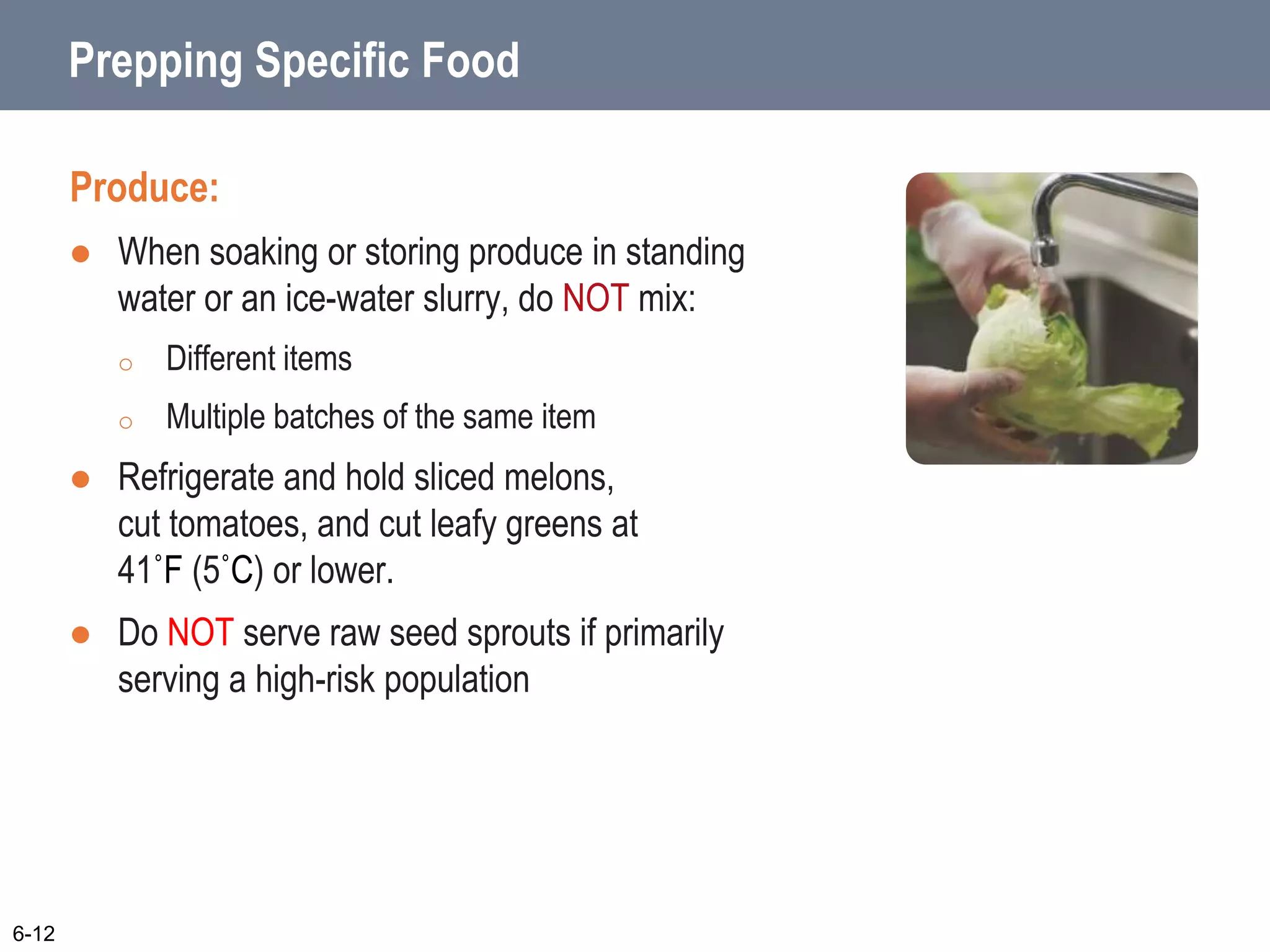 Prepping Specific Food
Produce:
 When soaking or storing produce in standing
water or an ice-water slurry, do NOT mix:
o Different items
o Multiple batches of the same item
 Refrigerate and hold sliced melons,
cut tomatoes, and cut leafy greens at
41˚F (5˚C) or lower.
 Do NOT serve raw seed sprouts if primarily
serving a high-risk population
6-12
 