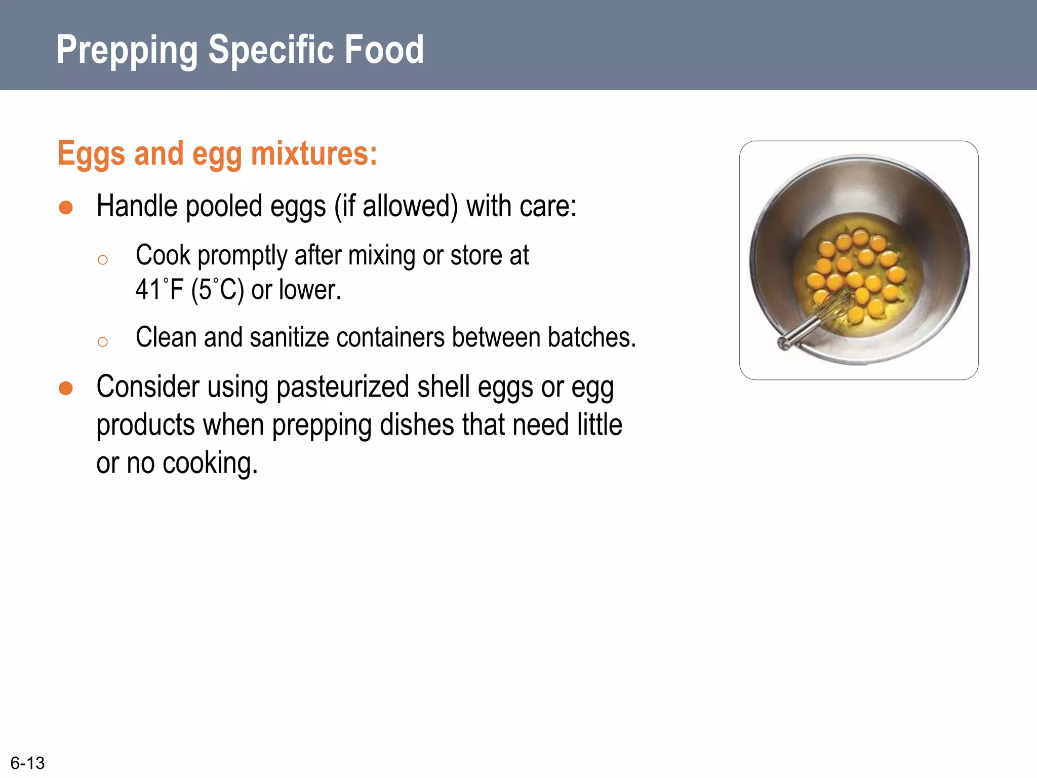 Prepping Specific Food
Eggs and egg mixtures:
 Handle pooled eggs (if allowed) with care:
o Cook promptly after mixing or store at
41˚F (5˚C) or lower.
o Clean and sanitize containers between batches.
 Consider using pasteurized shell eggs or egg
products when prepping dishes that need little
or no cooking.
6-13
 