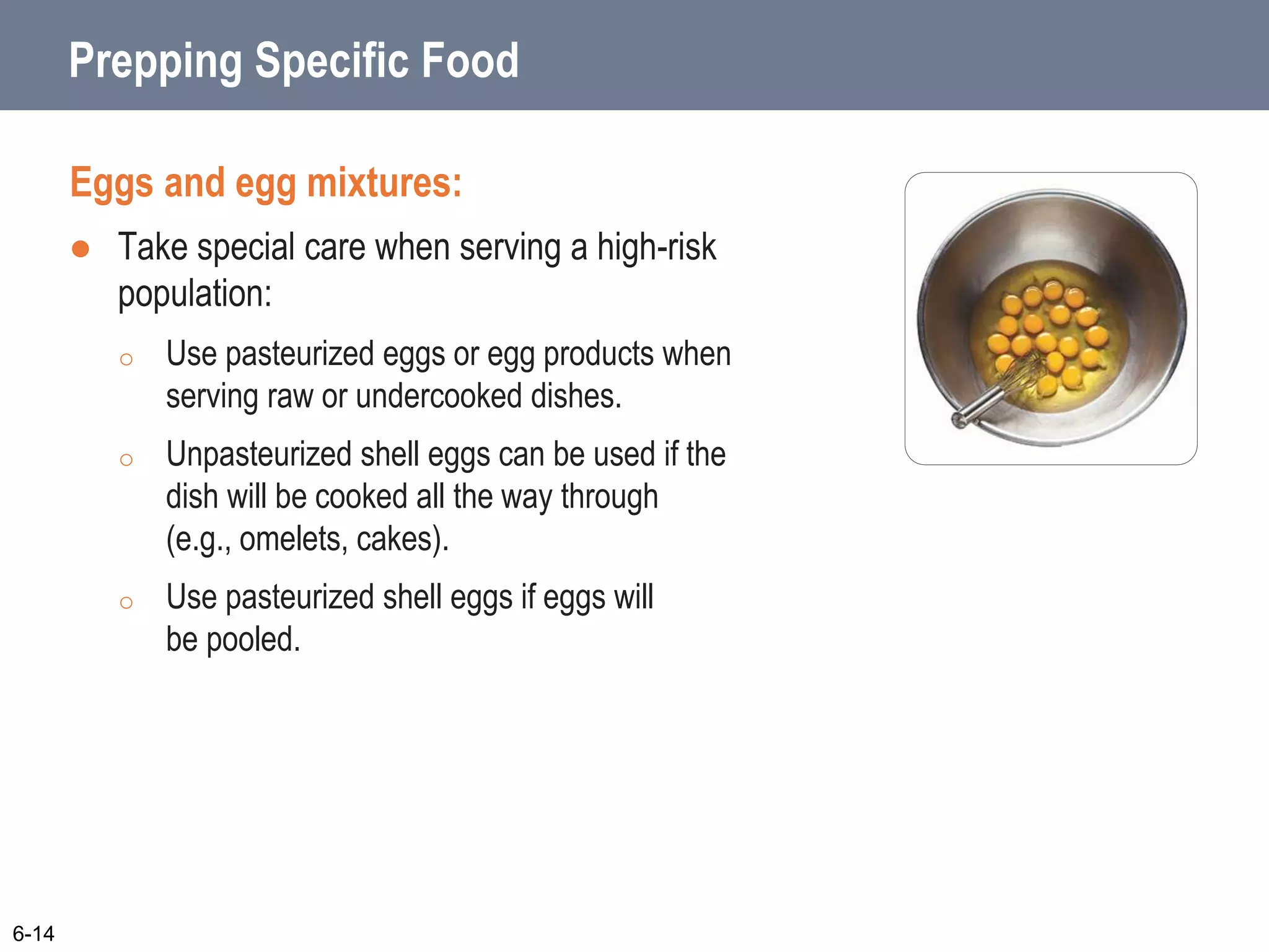 Prepping Specific Food
Eggs and egg mixtures:
 Take special care when serving a high-risk
population:
o Use pasteurized eggs or egg products when
serving raw or undercooked dishes.
o Unpasteurized shell eggs can be used if the
dish will be cooked all the way through
(e.g., omelets, cakes).
o Use pasteurized shell eggs if eggs will
be pooled.
6-14
 