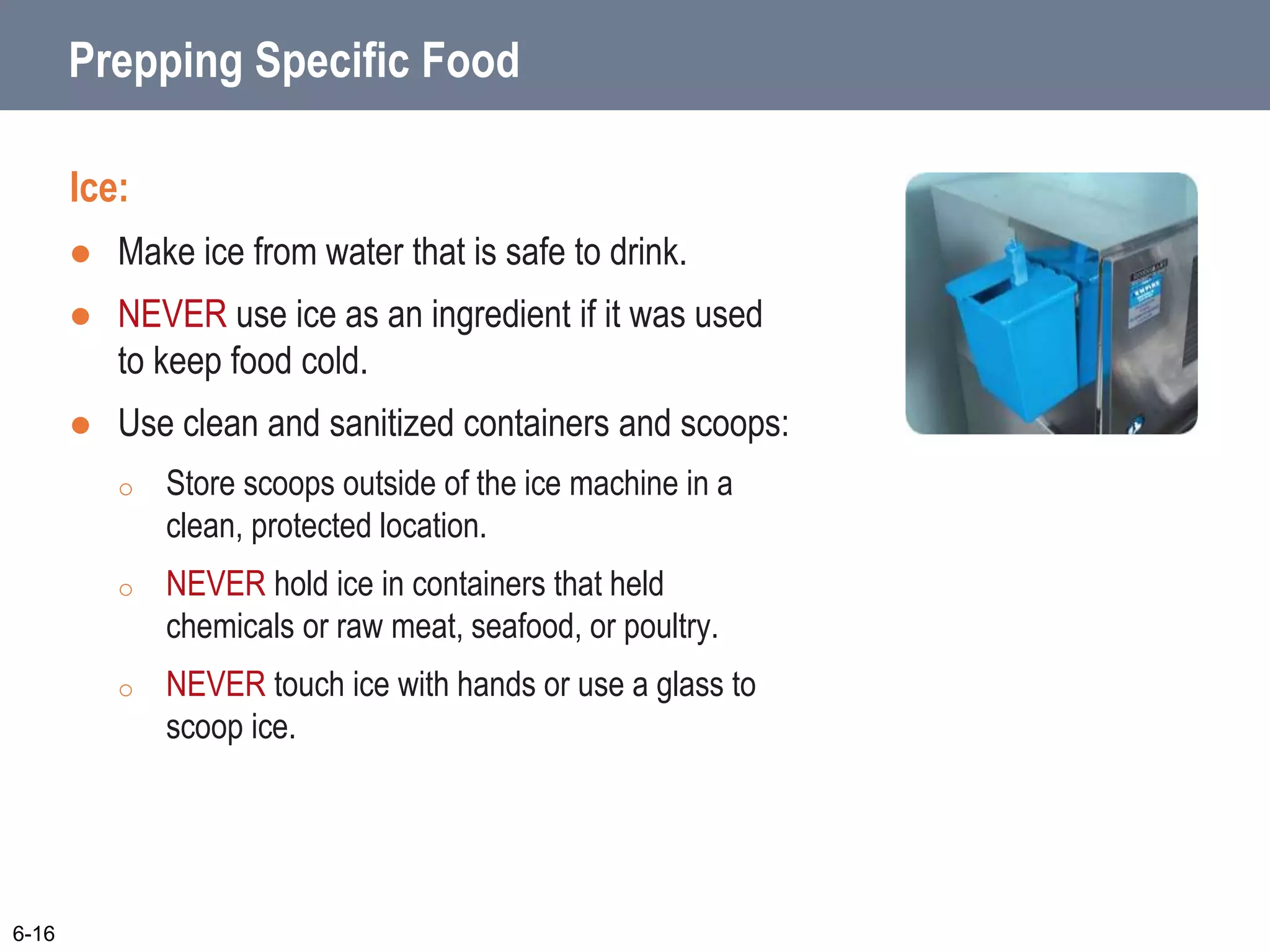 Prepping Specific Food
Ice:
 Make ice from water that is safe to drink.
 NEVER use ice as an ingredient if it was used
to keep food cold.
 Use clean and sanitized containers and scoops:
o Store scoops outside of the ice machine in a
clean, protected location.
o NEVER hold ice in containers that held
chemicals or raw meat, seafood, or poultry.
o NEVER touch ice with hands or use a glass to
scoop ice.
6-16
 