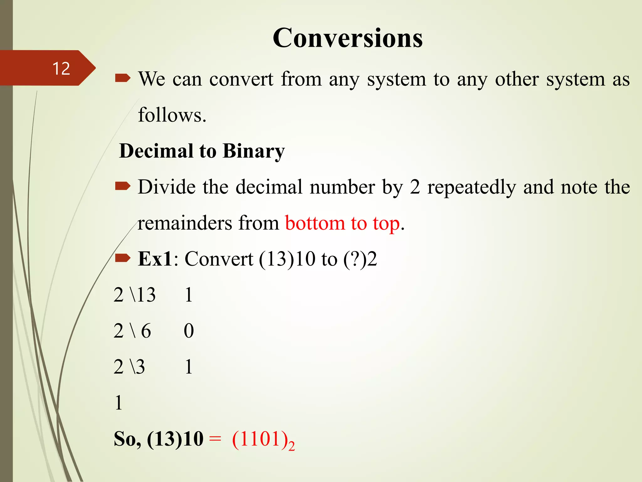 Conversions
 We can convert from any system to any other system as
follows.
Decimal to Binary
 Divide the decimal number by 2 repeatedly and note the
remainders from bottom to top.
 Ex1: Convert (13)10 to (?)2
2 13 1
2  6 0
2 3 1
1
So, (13)10 = (1101)2
12
 
