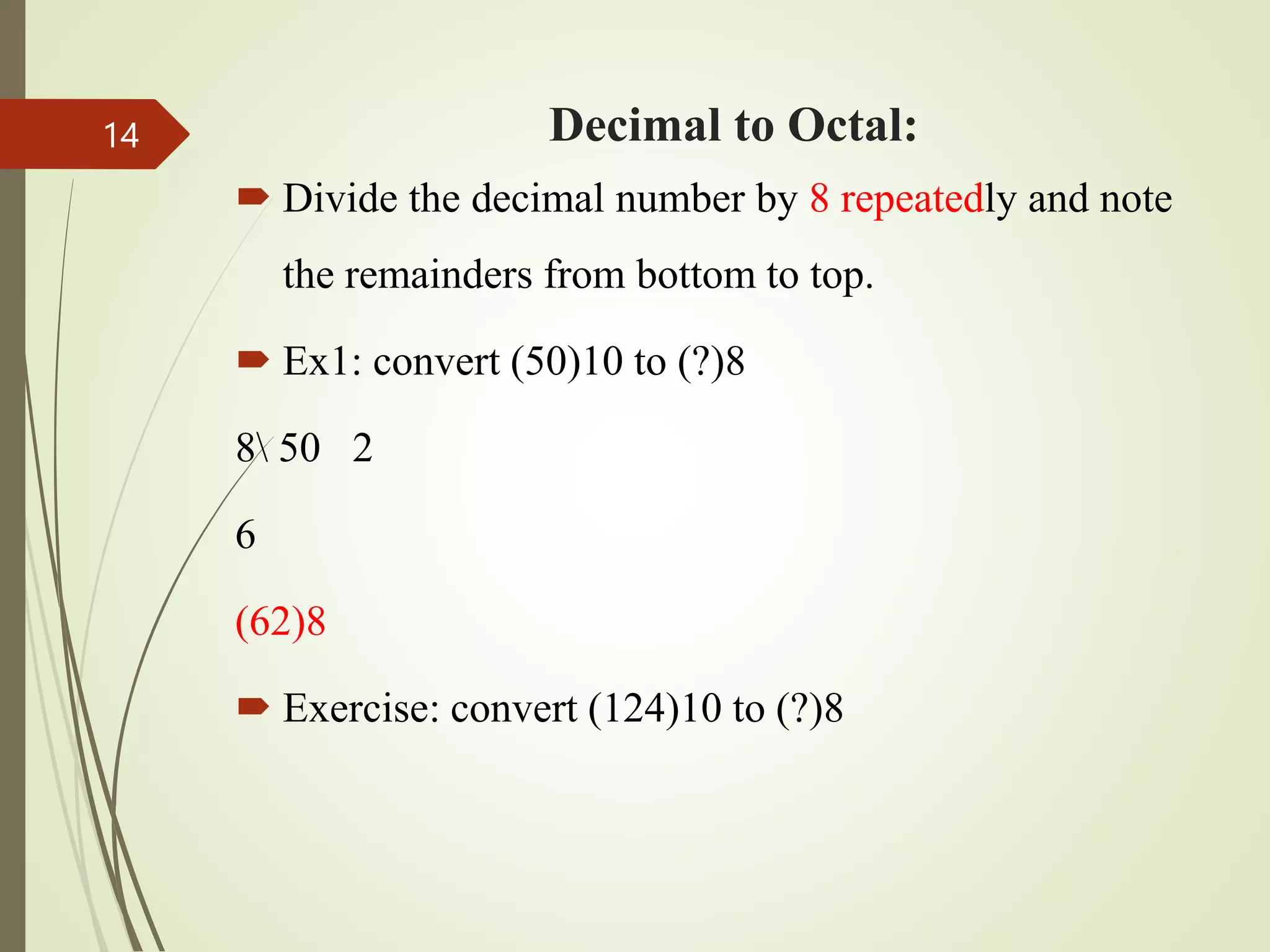 Decimal to Octal:
 Divide the decimal number by 8 repeatedly and note
the remainders from bottom to top.
 Ex1: convert (50)10 to (?)8
8 50 2
6
(62)8
 Exercise: convert (124)10 to (?)8
14
 