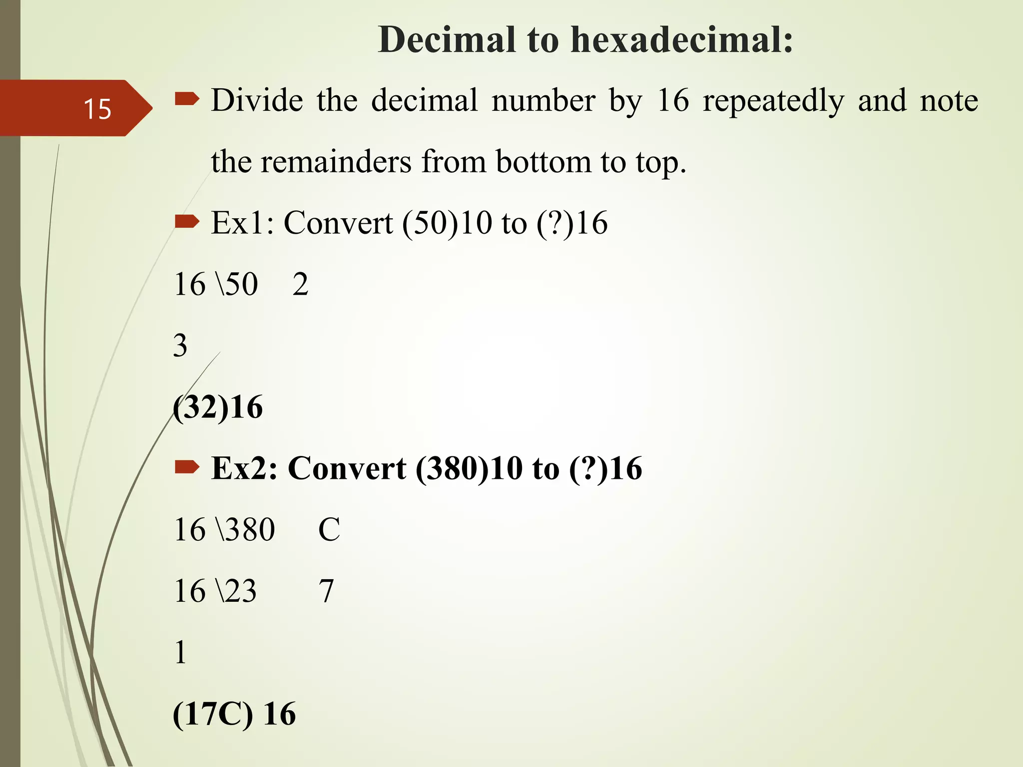 Decimal to hexadecimal:
 Divide the decimal number by 16 repeatedly and note
the remainders from bottom to top.
 Ex1: Convert (50)10 to (?)16
16 50 2
3
(32)16
 Ex2: Convert (380)10 to (?)16
16 380 C
16 23 7
1
(17C) 16
15
 