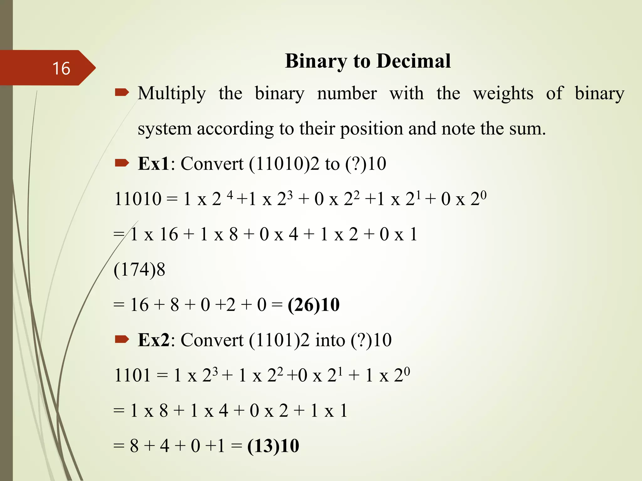 Binary to Decimal
 Multiply the binary number with the weights of binary
system according to their position and note the sum.
 Ex1: Convert (11010)2 to (?)10
11010 = 1 x 2 4 +1 x 23 + 0 x 22 +1 x 21 + 0 x 20
= 1 x 16 + 1 x 8 + 0 x 4 + 1 x 2 + 0 x 1
(174)8
= 16 + 8 + 0 +2 + 0 = (26)10
 Ex2: Convert (1101)2 into (?)10
1101 = 1 x 23 + 1 x 22 +0 x 21 + 1 x 20
= 1 x 8 + 1 x 4 + 0 x 2 + 1 x 1
= 8 + 4 + 0 +1 = (13)10
16
 