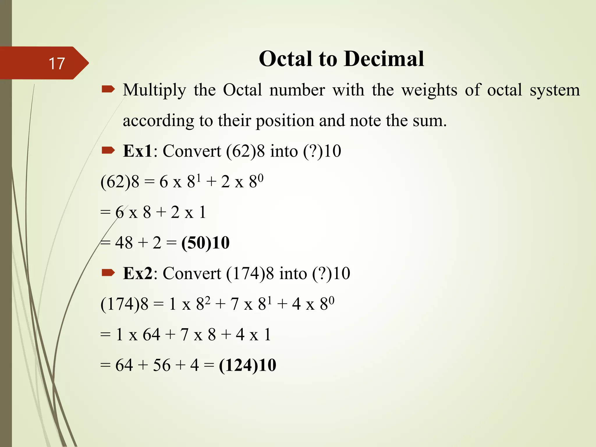 Octal to Decimal
 Multiply the Octal number with the weights of octal system
according to their position and note the sum.
 Ex1: Convert (62)8 into (?)10
(62)8 = 6 x 81 + 2 x 80
= 6 x 8 + 2 x 1
= 48 + 2 = (50)10
 Ex2: Convert (174)8 into (?)10
(174)8 = 1 x 82 + 7 x 81 + 4 x 80
= 1 x 64 + 7 x 8 + 4 x 1
= 64 + 56 + 4 = (124)10
17
 