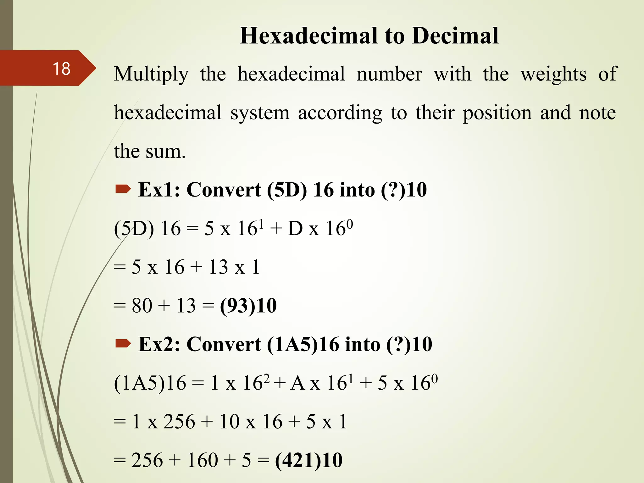 Hexadecimal to Decimal
Multiply the hexadecimal number with the weights of
hexadecimal system according to their position and note
the sum.
 Ex1: Convert (5D) 16 into (?)10
(5D) 16 = 5 x 161 + D x 160
= 5 x 16 + 13 x 1
= 80 + 13 = (93)10
 Ex2: Convert (1A5)16 into (?)10
(1A5)16 = 1 x 162 + A x 161 + 5 x 160
= 1 x 256 + 10 x 16 + 5 x 1
= 256 + 160 + 5 = (421)10
18
 