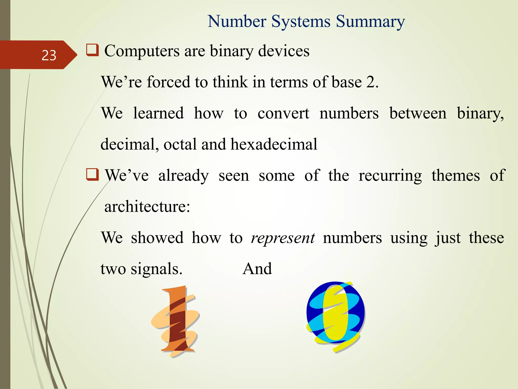 Number Systems Summary
 Computers are binary devices
We’re forced to think in terms of base 2.
We learned how to convert numbers between binary,
decimal, octal and hexadecimal
 We’ve already seen some of the recurring themes of
architecture:
We showed how to represent numbers using just these
two signals. And
23
 