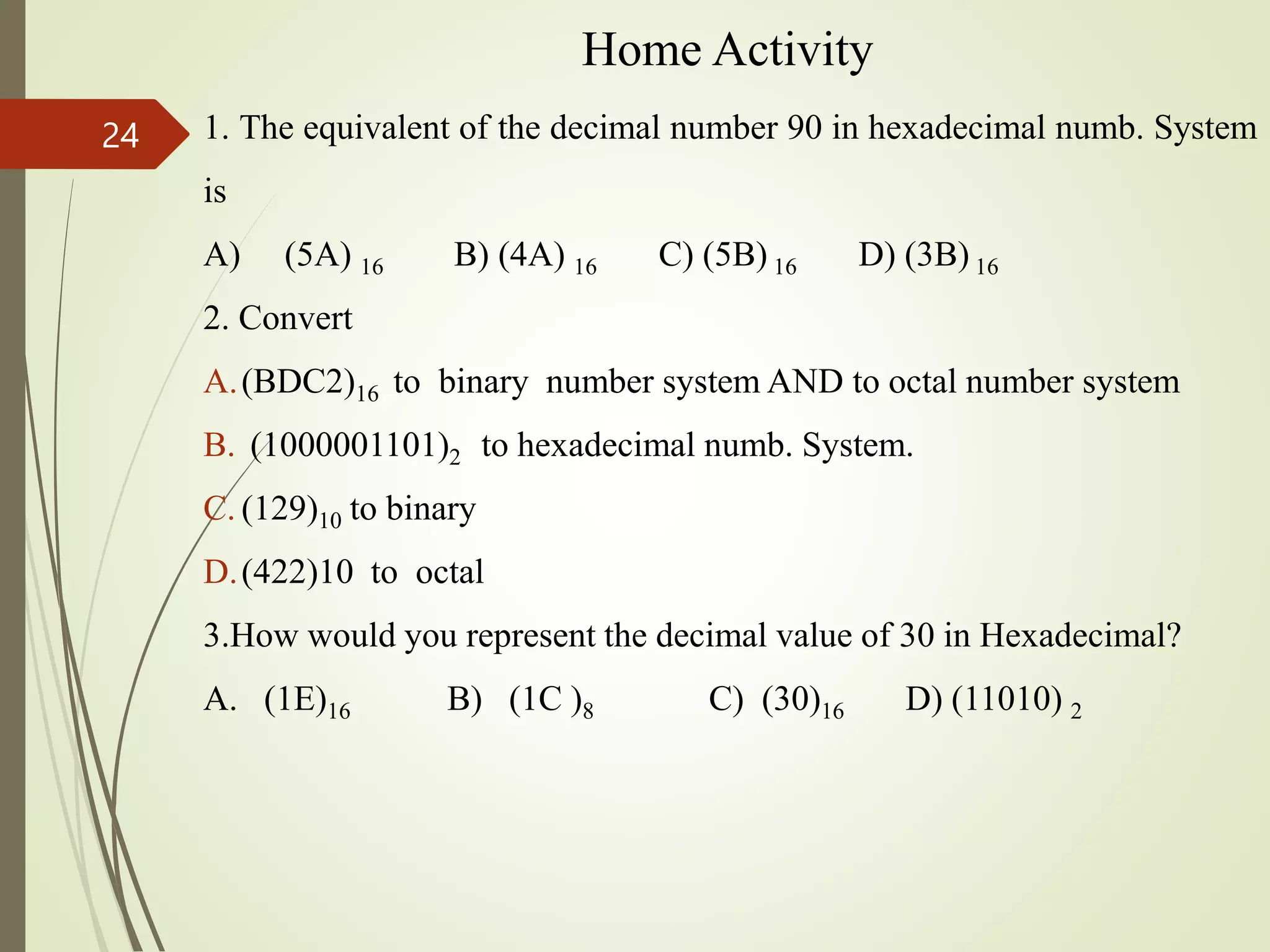 Home Activity
1. The equivalent of the decimal number 90 in hexadecimal numb. System
is
A) (5A) 16 B) (4A) 16 C) (5B) 16 D) (3B) 16
2. Convert
A.(BDC2)16 to binary number system AND to octal number system
B. (1000001101)2 to hexadecimal numb. System.
C. (129)10 to binary
D.(422)10 to octal
3.How would you represent the decimal value of 30 in Hexadecimal?
A. (1E)16 B) (1C )8 C) (30)16 D) (11010) 2
24
 