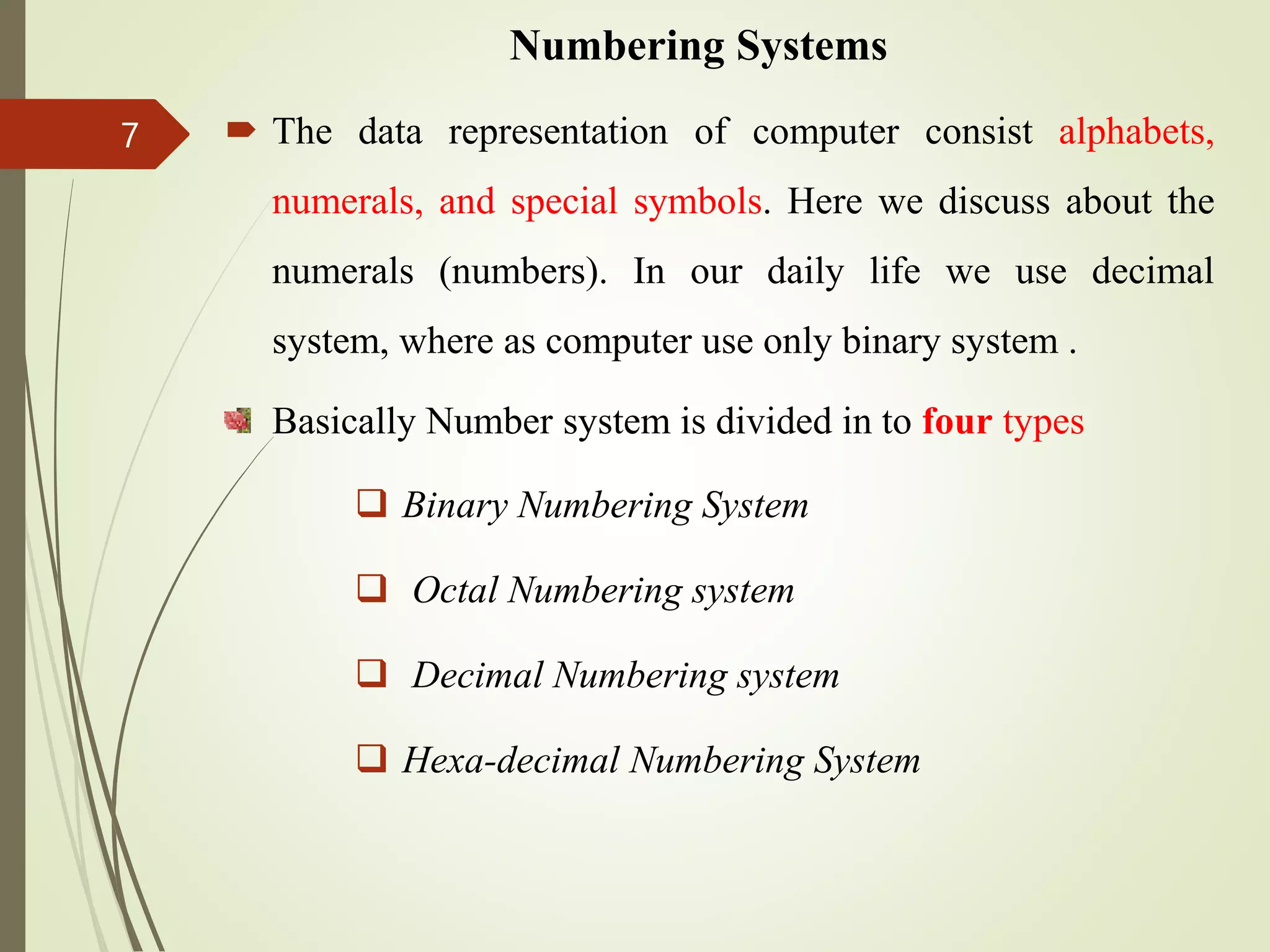 Numbering Systems
 The data representation of computer consist alphabets,
numerals, and special symbols. Here we discuss about the
numerals (numbers). In our daily life we use decimal
system, where as computer use only binary system .
Basically Number system is divided in to four types
 Binary Numbering System
 Octal Numbering system
 Decimal Numbering system
 Hexa-decimal Numbering System
7
 
