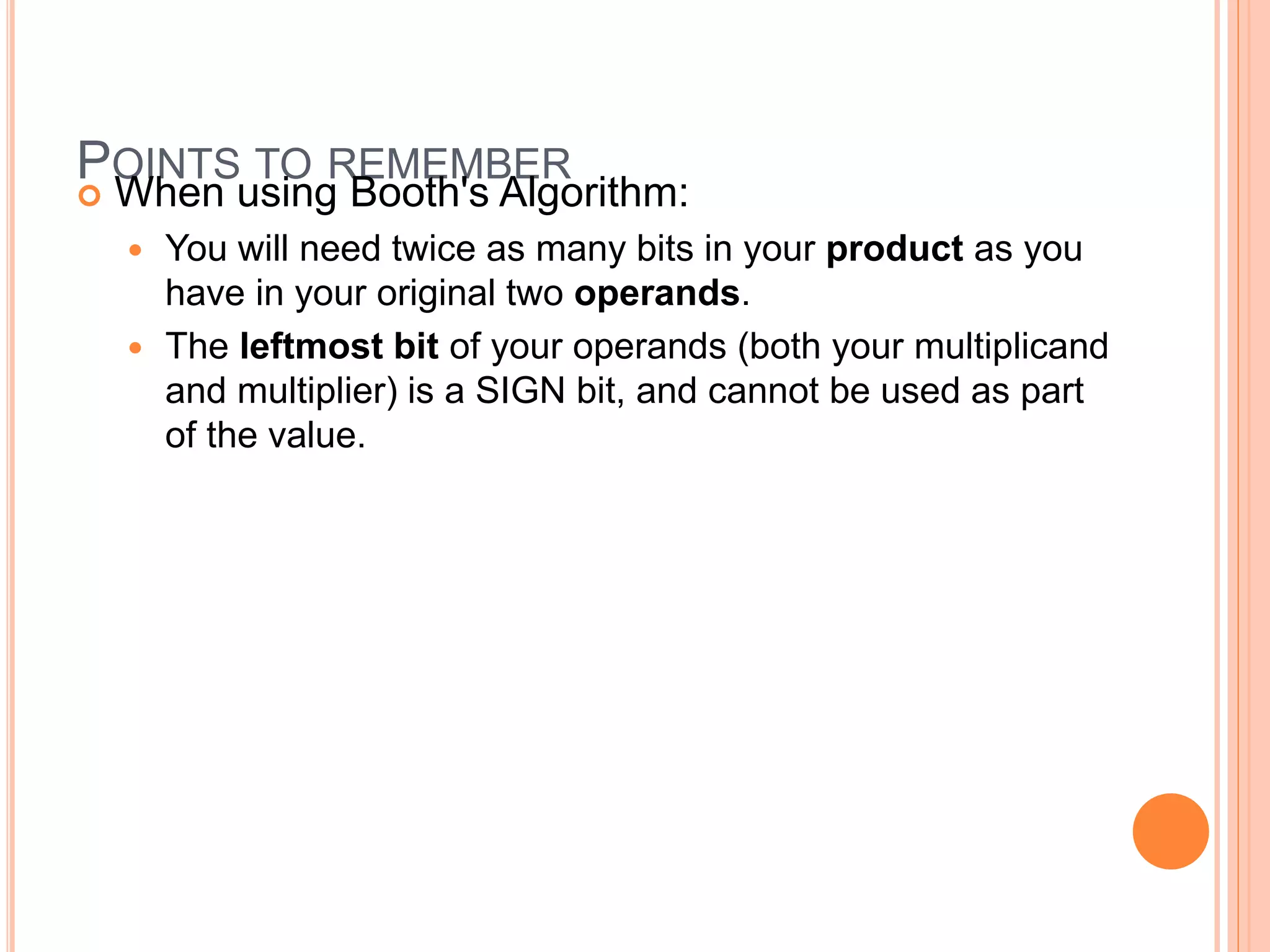 POINTS TO REMEMBER
 When using Booth's Algorithm:
 You will need twice as many bits in your product as you
have in your original two operands.
 The leftmost bit of your operands (both your multiplicand
and multiplier) is a SIGN bit, and cannot be used as part
of the value.
 