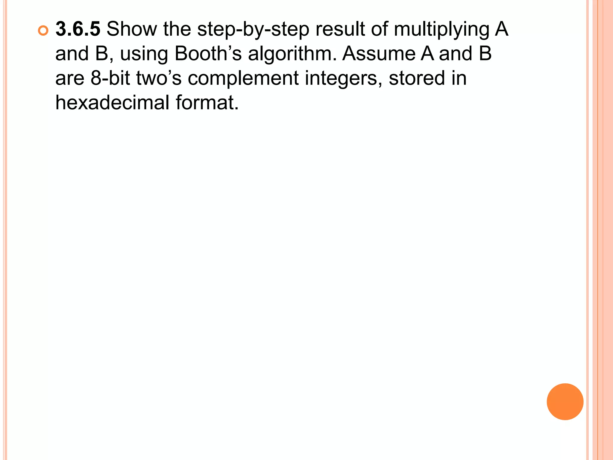  3.6.5 Show the step-by-step result of multiplying A
and B, using Booth’s algorithm. Assume A and B
are 8-bit two’s complement integers, stored in
hexadecimal format.
 