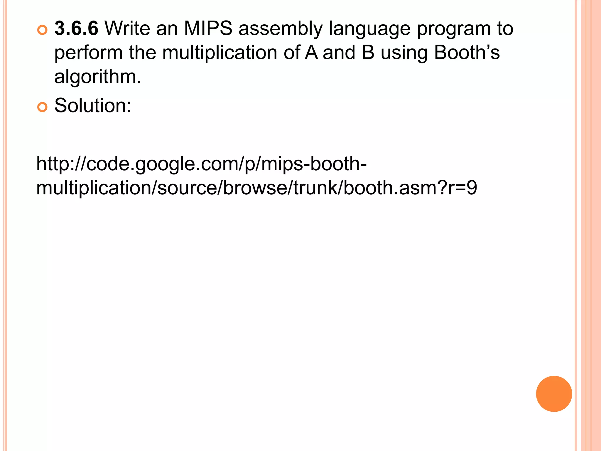  3.6.6 Write an MIPS assembly language program to
perform the multiplication of A and B using Booth’s
algorithm.
 Solution:
http://code.google.com/p/mips-booth-
multiplication/source/browse/trunk/booth.asm?r=9
 