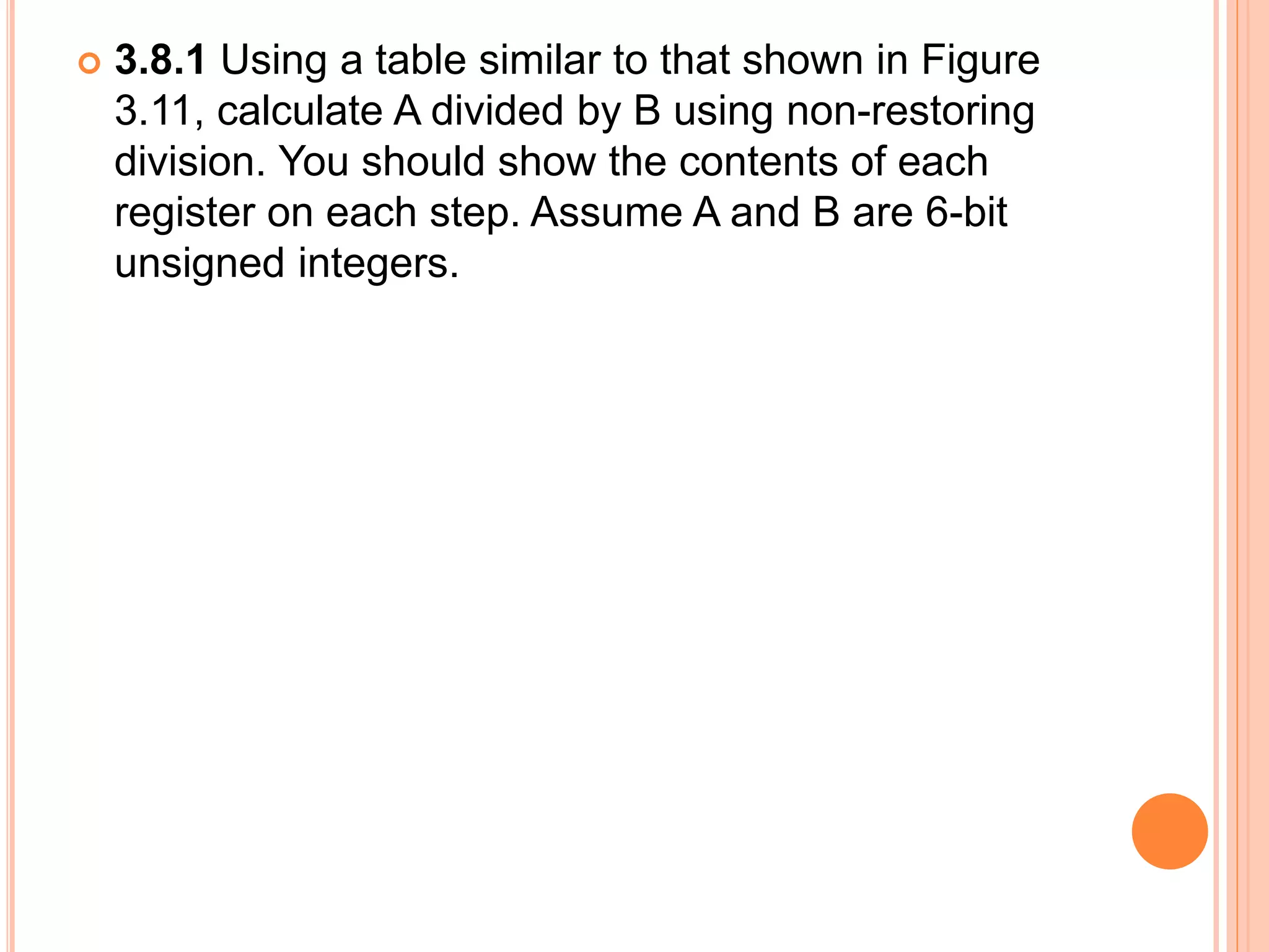  3.8.1 Using a table similar to that shown in Figure
3.11, calculate A divided by B using non-restoring
division. You should show the contents of each
register on each step. Assume A and B are 6-bit
unsigned integers.
 