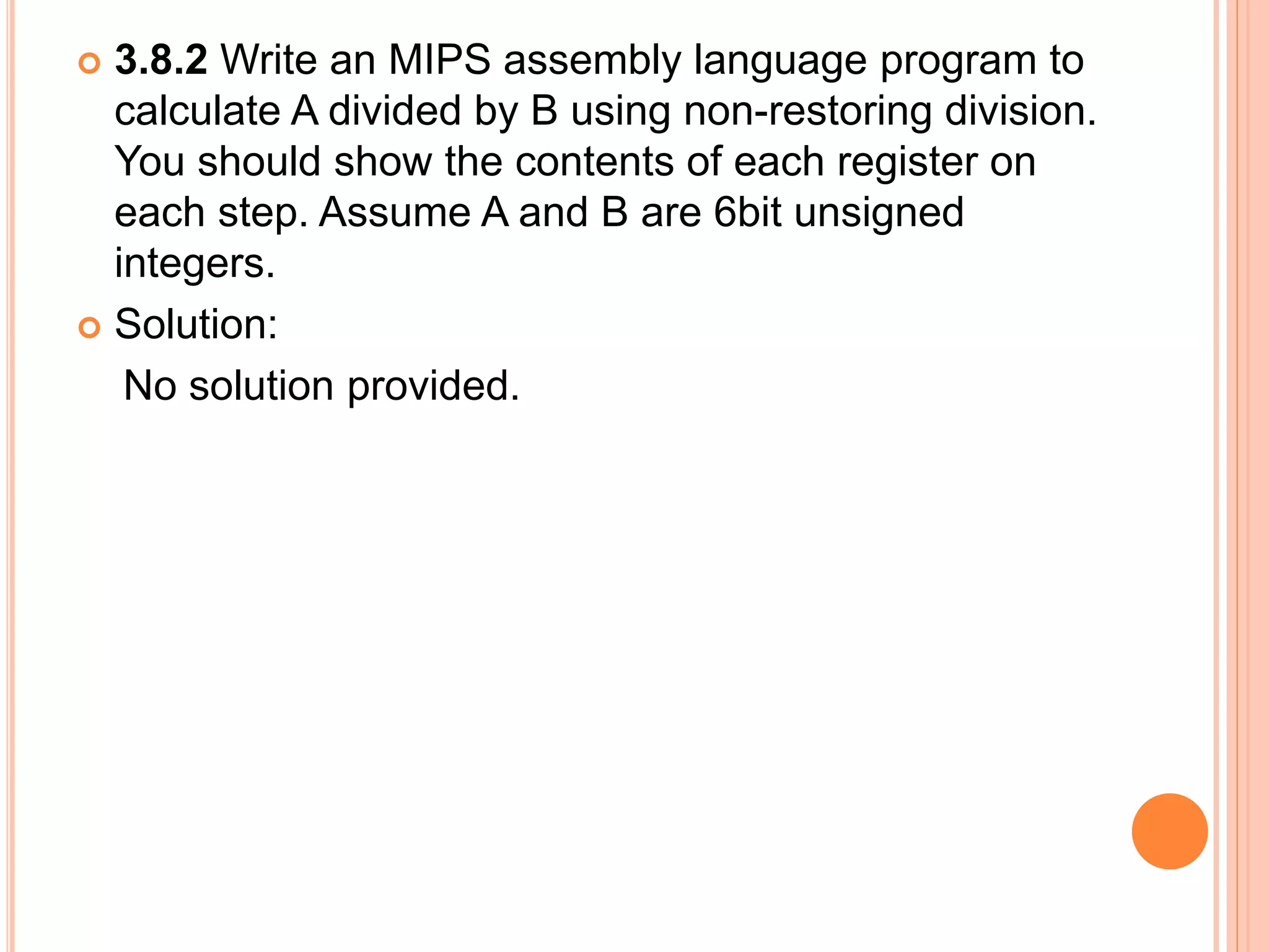  3.8.2 Write an MIPS assembly language program to
calculate A divided by B using non-restoring division.
You should show the contents of each register on
each step. Assume A and B are 6bit unsigned
integers.
 Solution:
No solution provided.
 