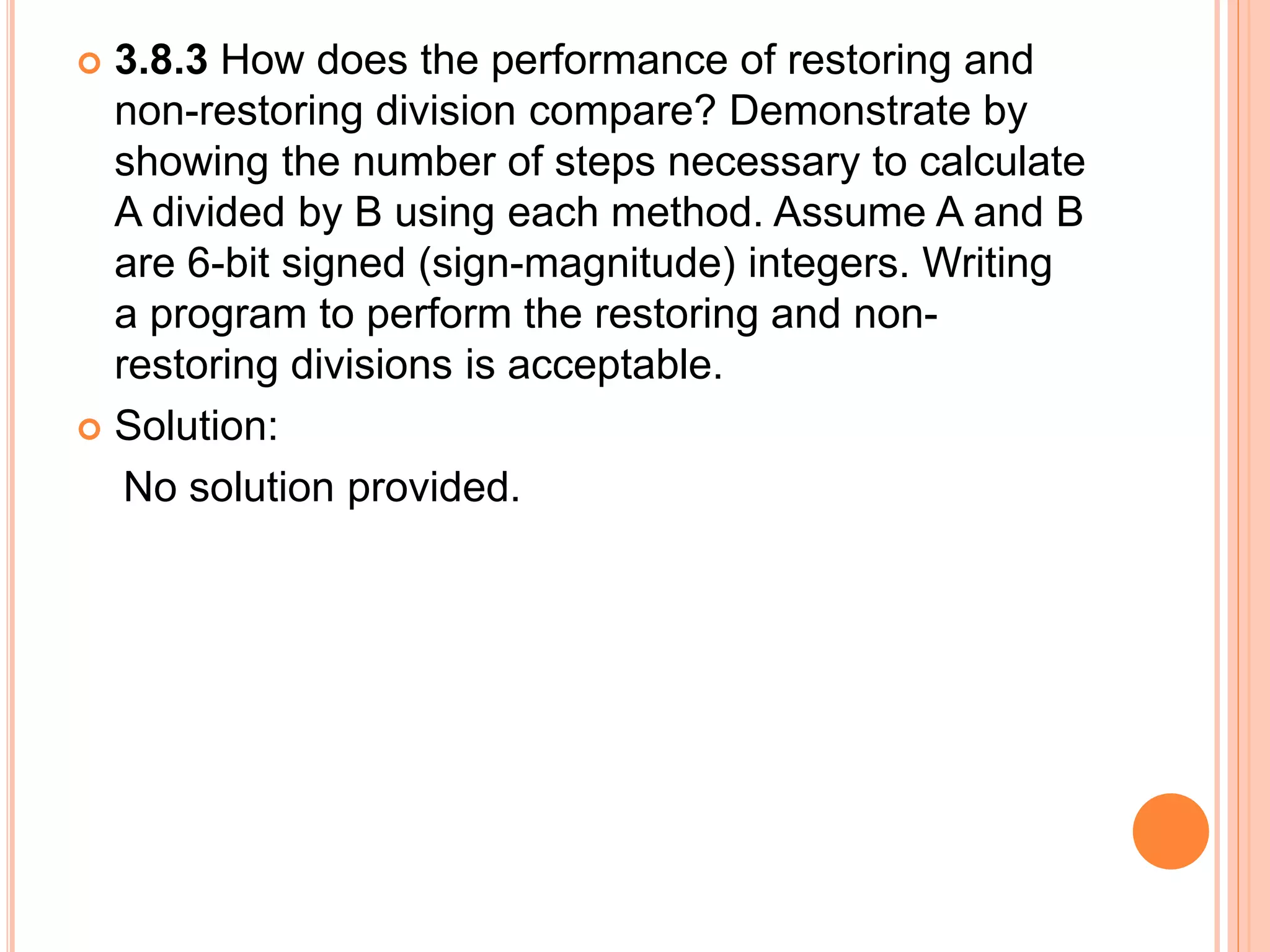  3.8.3 How does the performance of restoring and
non-restoring division compare? Demonstrate by
showing the number of steps necessary to calculate
A divided by B using each method. Assume A and B
are 6-bit signed (sign-magnitude) integers. Writing
a program to perform the restoring and non-
restoring divisions is acceptable.
 Solution:
No solution provided.
 