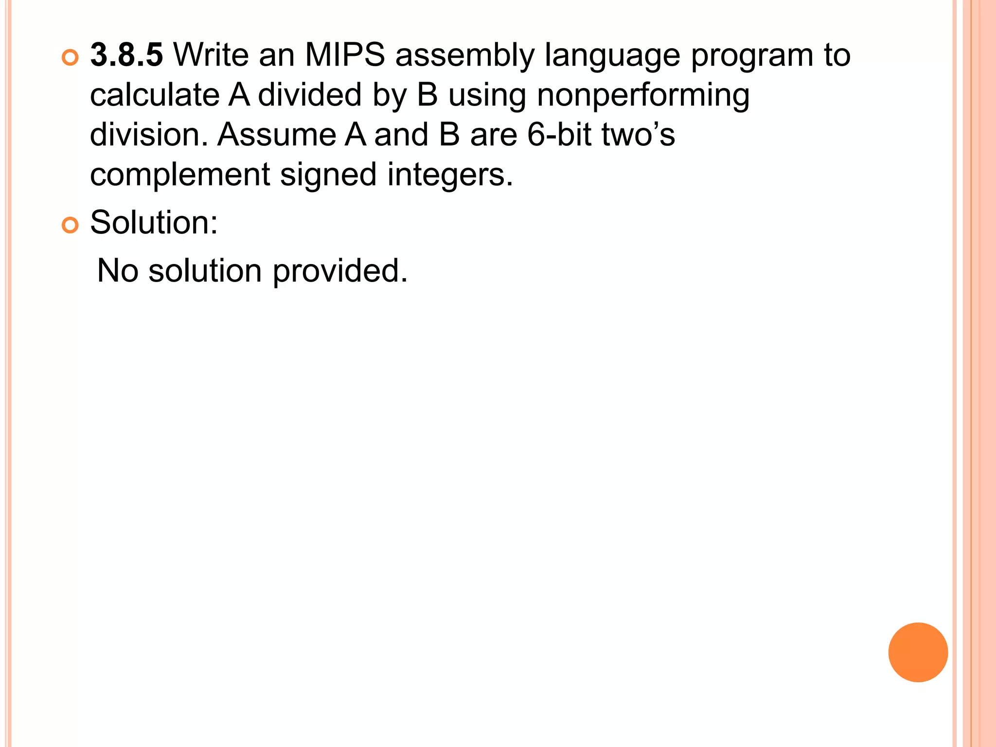  3.8.5 Write an MIPS assembly language program to
calculate A divided by B using nonperforming
division. Assume A and B are 6-bit two’s
complement signed integers.
 Solution:
No solution provided.
 