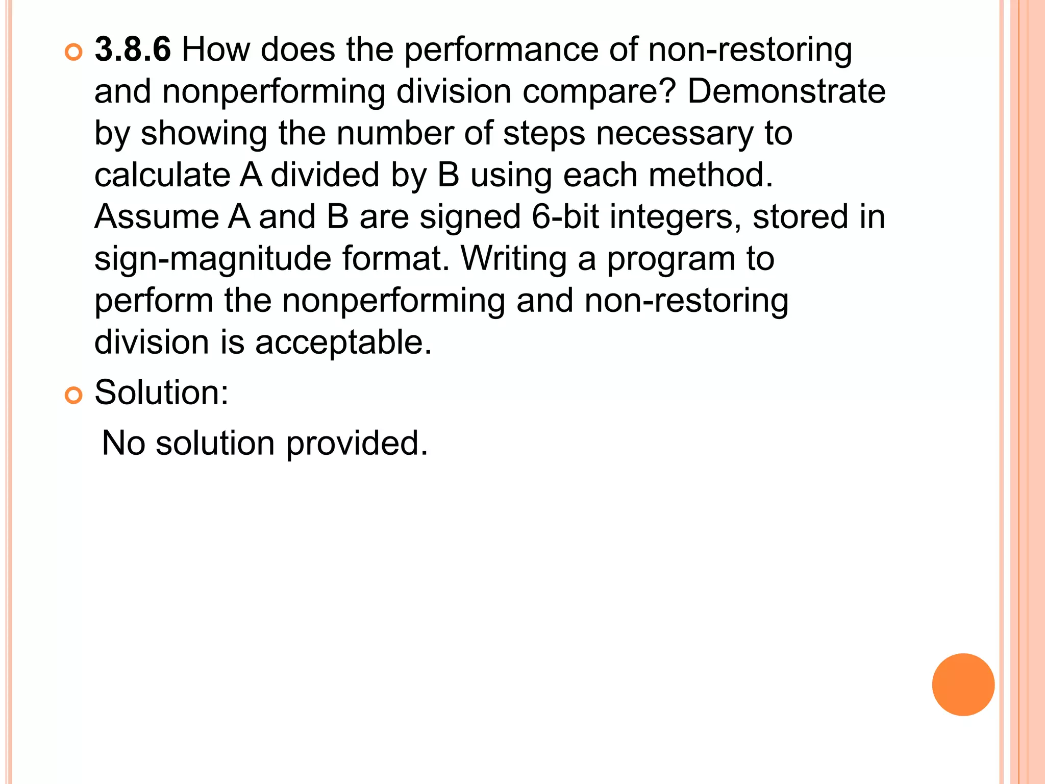  3.8.6 How does the performance of non-restoring
and nonperforming division compare? Demonstrate
by showing the number of steps necessary to
calculate A divided by B using each method.
Assume A and B are signed 6-bit integers, stored in
sign-magnitude format. Writing a program to
perform the nonperforming and non-restoring
division is acceptable.
 Solution:
No solution provided.
 