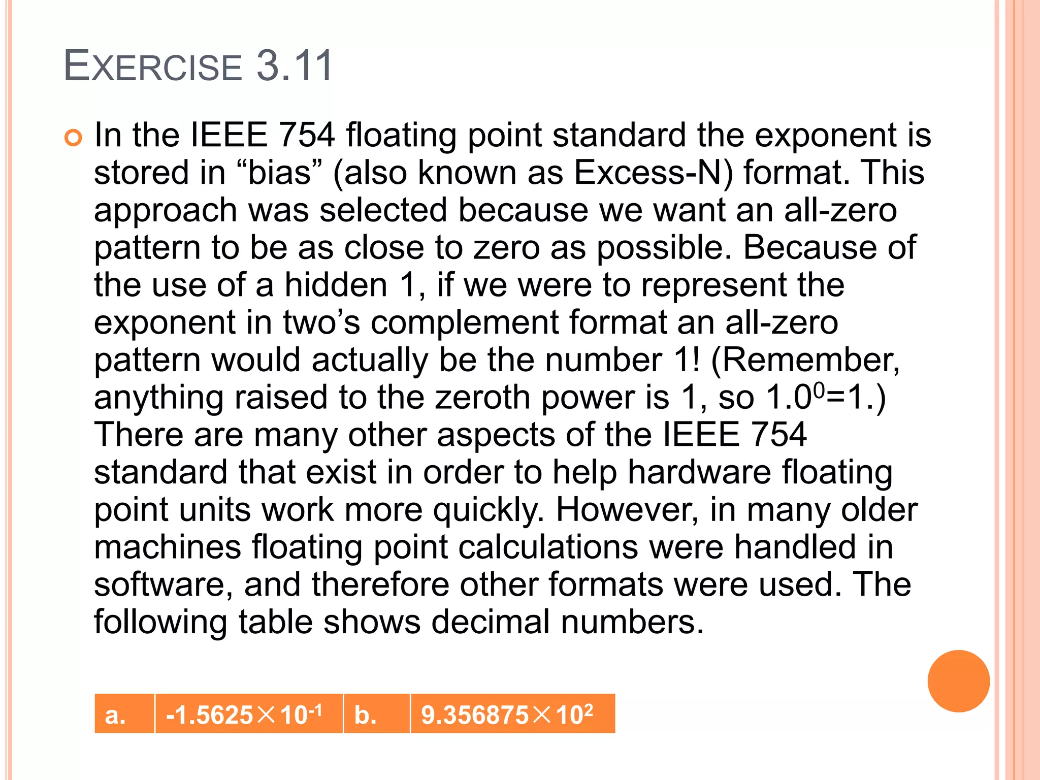 EXERCISE 3.11
 In the IEEE 754 floating point standard the exponent is
stored in “bias” (also known as Excess-N) format. This
approach was selected because we want an all-zero
pattern to be as close to zero as possible. Because of
the use of a hidden 1, if we were to represent the
exponent in two’s complement format an all-zero
pattern would actually be the number 1! (Remember,
anything raised to the zeroth power is 1, so 1.00=1.)
There are many other aspects of the IEEE 754
standard that exist in order to help hardware floating
point units work more quickly. However, in many older
machines floating point calculations were handled in
software, and therefore other formats were used. The
following table shows decimal numbers.
a. -1.5625×10-1 b. 9.356875×102
 