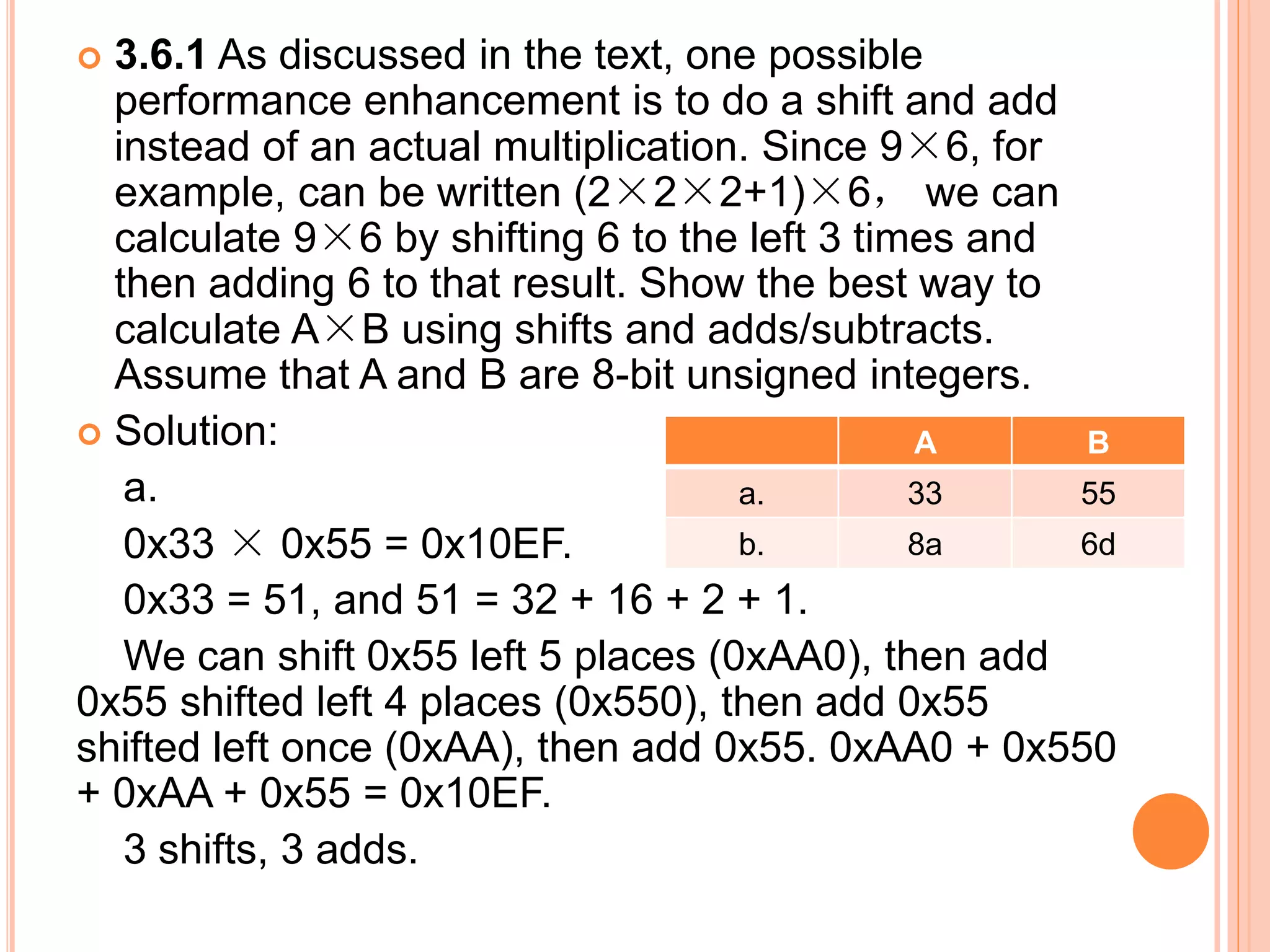  3.6.1 As discussed in the text, one possible
performance enhancement is to do a shift and add
instead of an actual multiplication. Since 9×6, for
example, can be written (2×2×2+1)×6， we can
calculate 9×6 by shifting 6 to the left 3 times and
then adding 6 to that result. Show the best way to
calculate A×B using shifts and adds/subtracts.
Assume that A and B are 8-bit unsigned integers.
 Solution:
a.
0x33 × 0x55 = 0x10EF.
0x33 = 51, and 51 = 32 + 16 + 2 + 1.
We can shift 0x55 left 5 places (0xAA0), then add
0x55 shifted left 4 places (0x550), then add 0x55
shifted left once (0xAA), then add 0x55. 0xAA0 + 0x550
+ 0xAA + 0x55 = 0x10EF.
3 shifts, 3 adds.
A B
a. 33 55
b. 8a 6d
 
