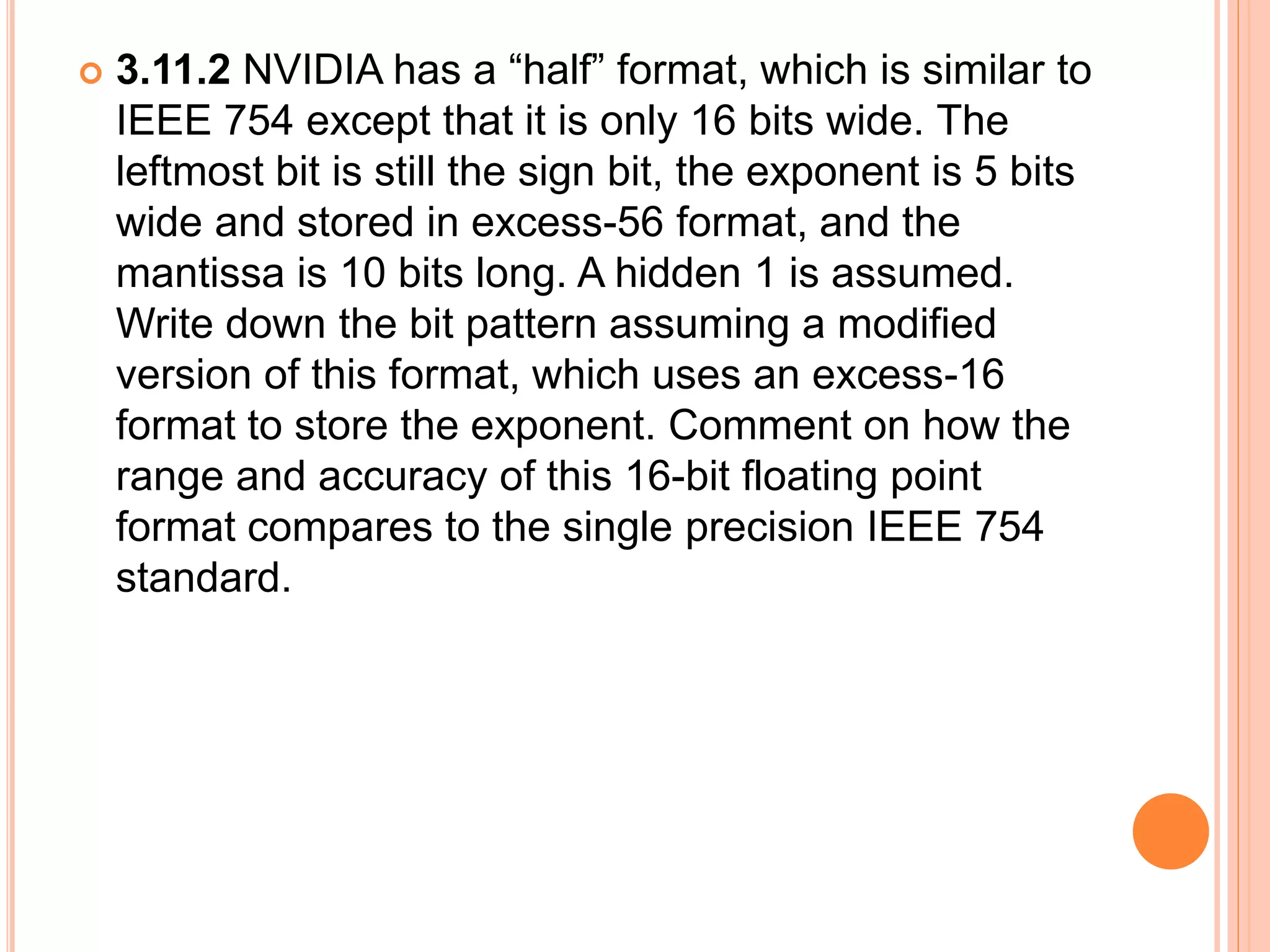  3.11.2 NVIDIA has a “half” format, which is similar to
IEEE 754 except that it is only 16 bits wide. The
leftmost bit is still the sign bit, the exponent is 5 bits
wide and stored in excess-56 format, and the
mantissa is 10 bits long. A hidden 1 is assumed.
Write down the bit pattern assuming a modified
version of this format, which uses an excess-16
format to store the exponent. Comment on how the
range and accuracy of this 16-bit floating point
format compares to the single precision IEEE 754
standard.
 