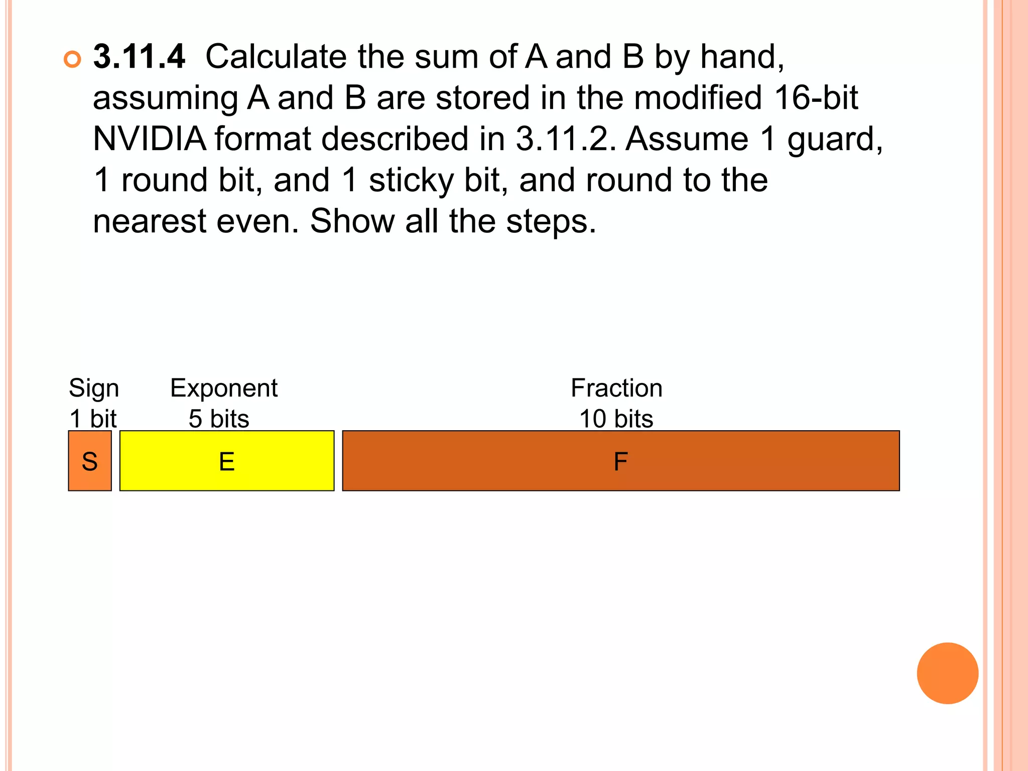  3.11.4 Calculate the sum of A and B by hand,
assuming A and B are stored in the modified 16-bit
NVIDIA format described in 3.11.2. Assume 1 guard,
1 round bit, and 1 sticky bit, and round to the
nearest even. Show all the steps.
Sign Exponent Fraction
1 bit 5 bits 10 bits
S E F
 