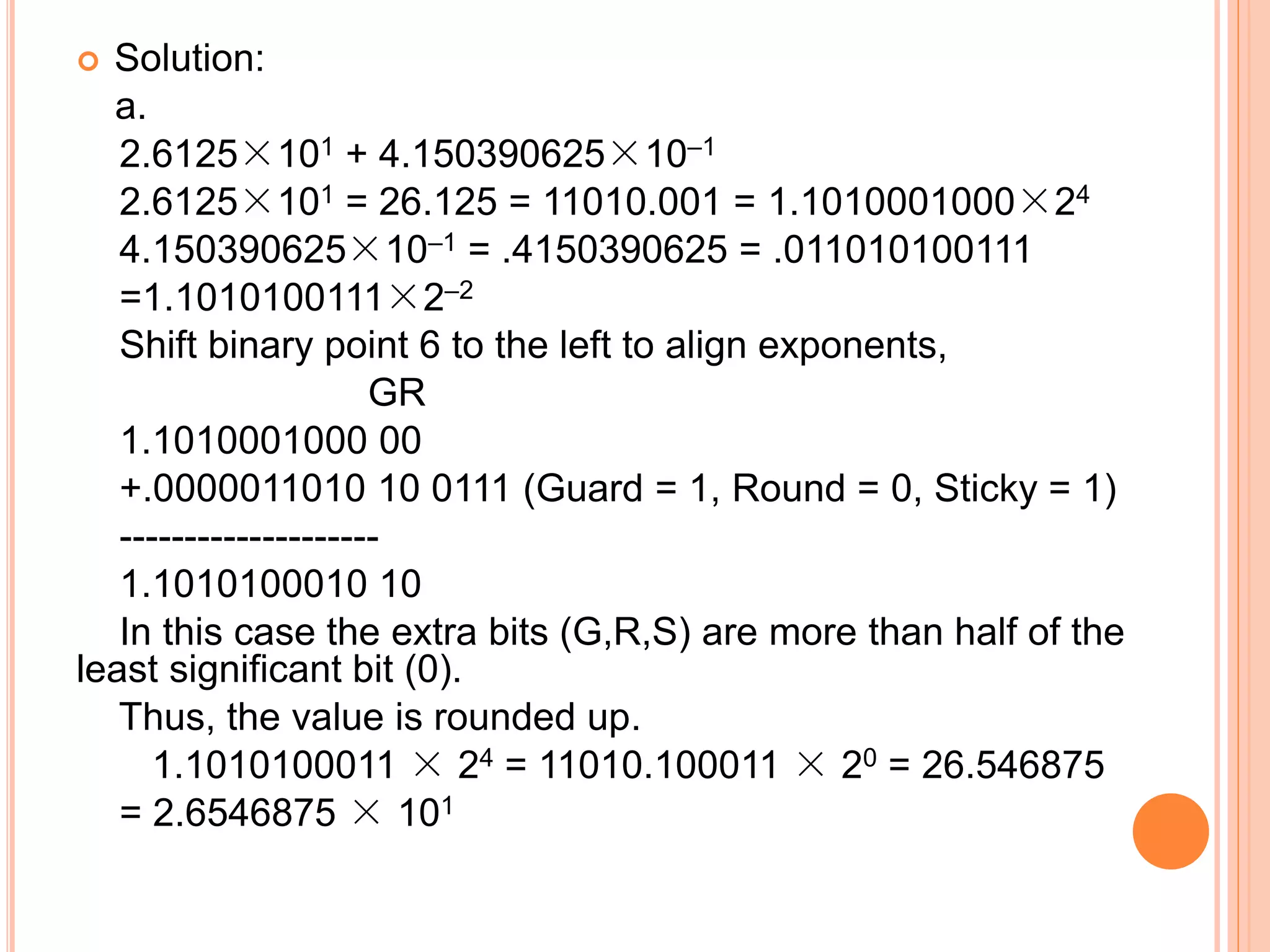 Solution:
a.
2.6125×101 + 4.150390625×10–1
2.6125×101 = 26.125 = 11010.001 = 1.1010001000×24
4.150390625×10–1 = .4150390625 = .011010100111
=1.1010100111×2–2
Shift binary point 6 to the left to align exponents,
GR
1.1010001000 00
+.0000011010 10 0111 (Guard = 1, Round = 0, Sticky = 1)
--------------------
1.1010100010 10
In this case the extra bits (G,R,S) are more than half of the
least significant bit (0).
Thus, the value is rounded up.
1.1010100011 × 24 = 11010.100011 × 20 = 26.546875
= 2.6546875 × 101
 