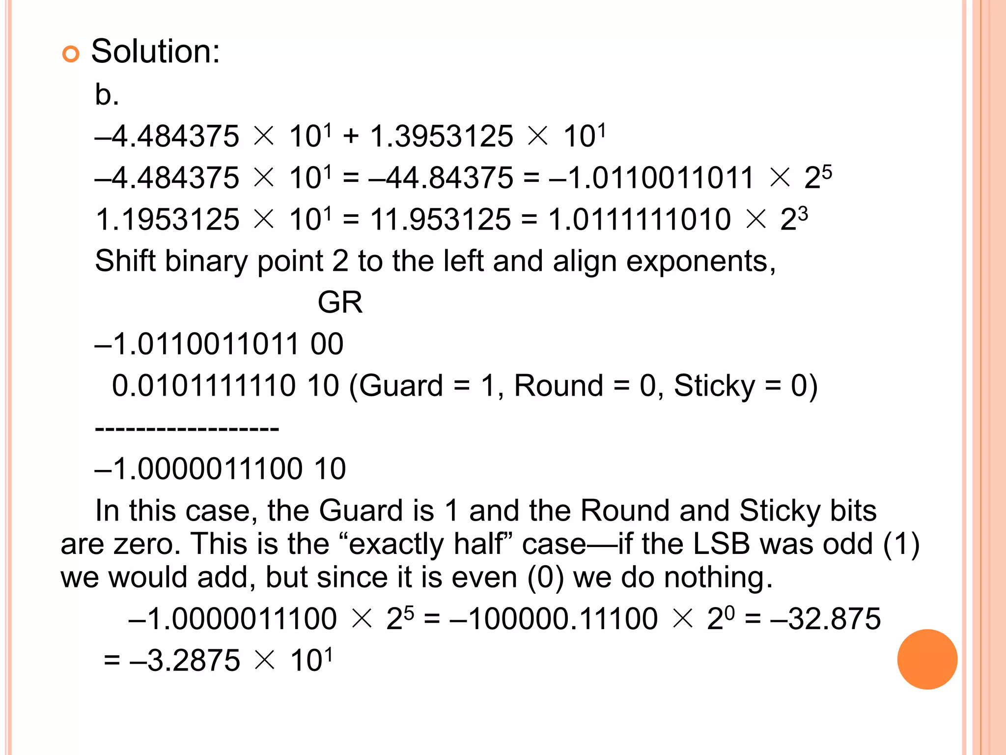  Solution:
b.
–4.484375 × 101 + 1.3953125 × 101
–4.484375 × 101 = –44.84375 = –1.0110011011 × 25
1.1953125 × 101 = 11.953125 = 1.0111111010 × 23
Shift binary point 2 to the left and align exponents,
GR
–1.0110011011 00
0.0101111110 10 (Guard = 1, Round = 0, Sticky = 0)
------------------
–1.0000011100 10
In this case, the Guard is 1 and the Round and Sticky bits
are zero. This is the “exactly half” case—if the LSB was odd (1)
we would add, but since it is even (0) we do nothing.
–1.0000011100 × 25 = –100000.11100 × 20 = –32.875
= –3.2875 × 101
 