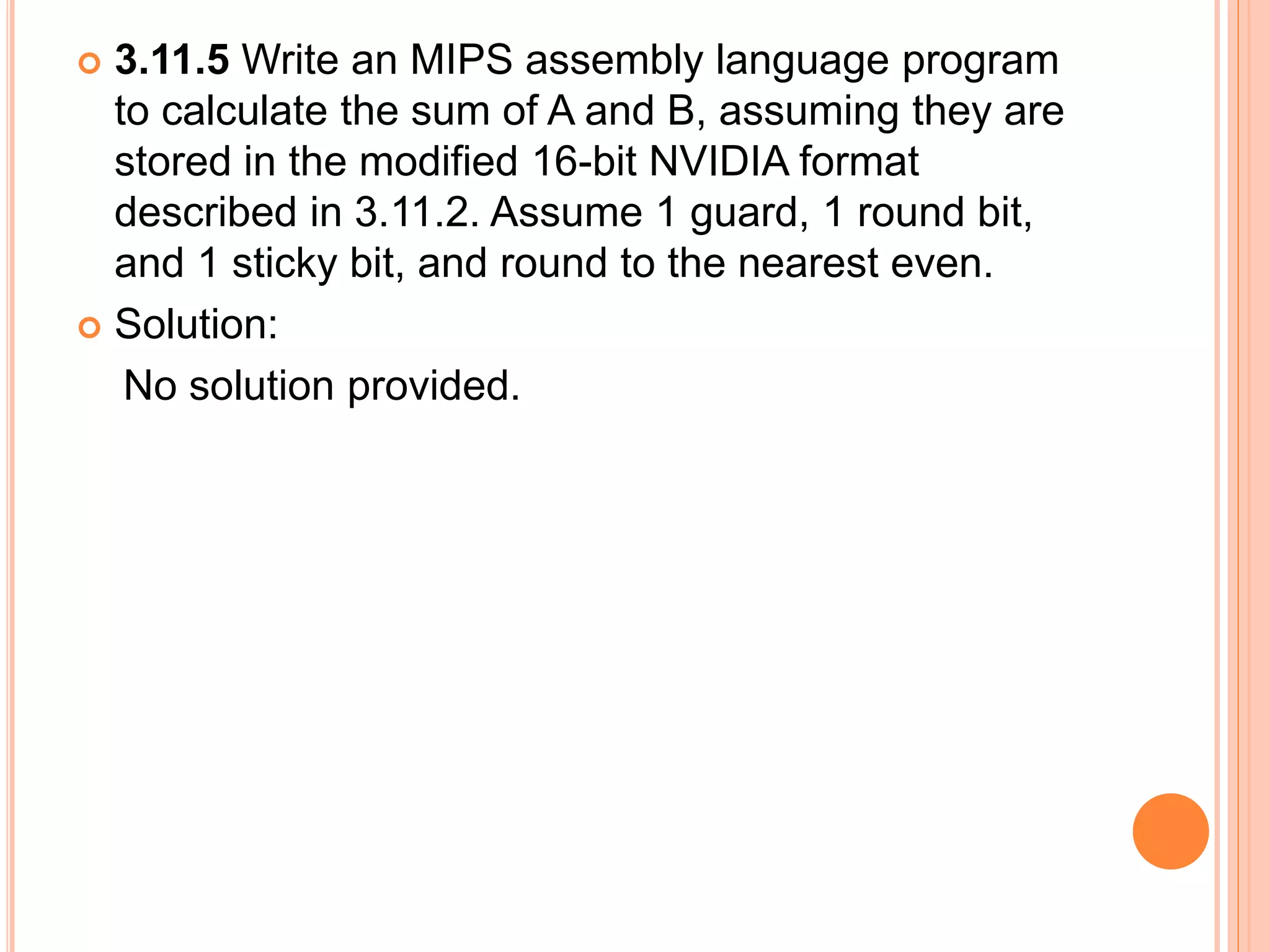  3.11.5 Write an MIPS assembly language program
to calculate the sum of A and B, assuming they are
stored in the modified 16-bit NVIDIA format
described in 3.11.2. Assume 1 guard, 1 round bit,
and 1 sticky bit, and round to the nearest even.
 Solution:
No solution provided.
 
