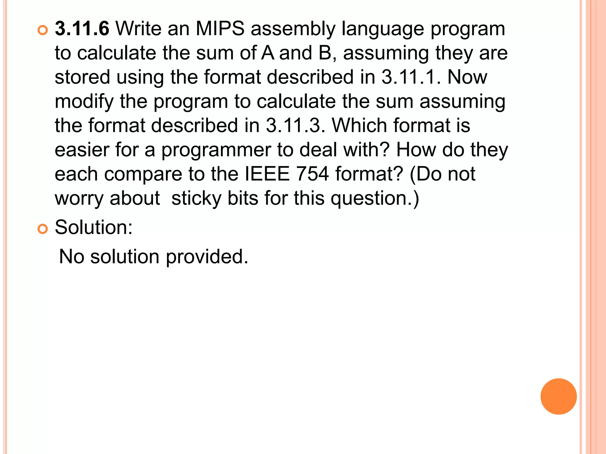  3.11.6 Write an MIPS assembly language program
to calculate the sum of A and B, assuming they are
stored using the format described in 3.11.1. Now
modify the program to calculate the sum assuming
the format described in 3.11.3. Which format is
easier for a programmer to deal with? How do they
each compare to the IEEE 754 format? (Do not
worry about sticky bits for this question.)
 Solution:
No solution provided.
 
