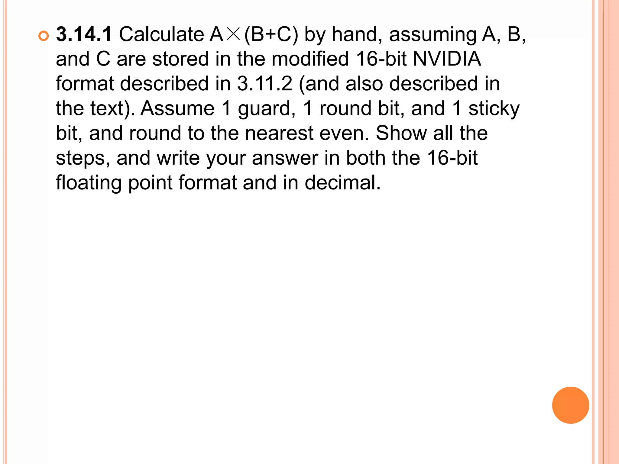  3.14.1 Calculate A×(B+C) by hand, assuming A, B,
and C are stored in the modified 16-bit NVIDIA
format described in 3.11.2 (and also described in
the text). Assume 1 guard, 1 round bit, and 1 sticky
bit, and round to the nearest even. Show all the
steps, and write your answer in both the 16-bit
floating point format and in decimal.
 