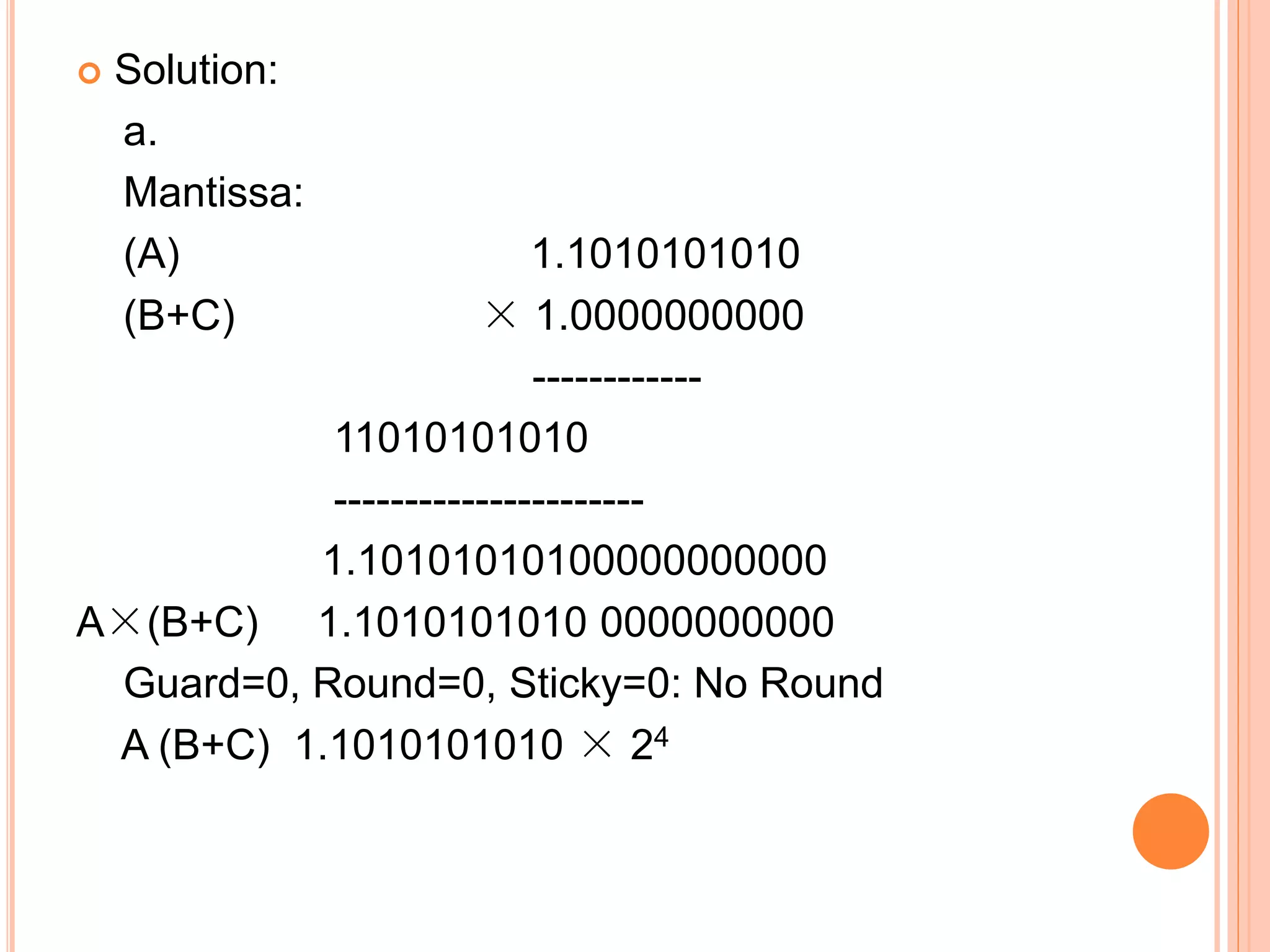  Solution:
a.
Mantissa:
(A) 1.1010101010
(B+C) × 1.0000000000
------------
11010101010
----------------------
1.10101010100000000000
A×(B+C) 1.1010101010 0000000000
Guard=0, Round=0, Sticky=0: No Round
A (B+C) 1.1010101010 × 24
 