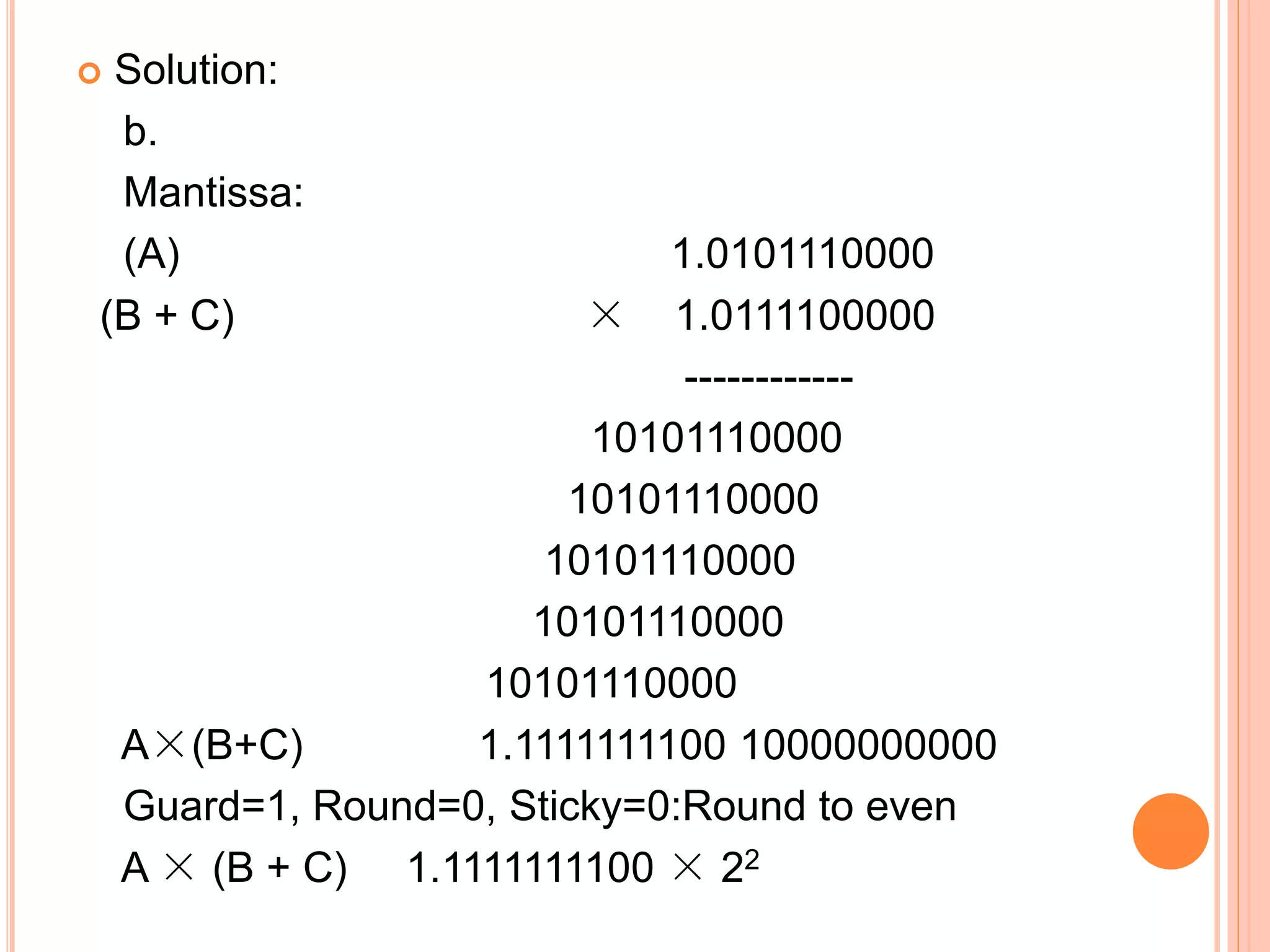  Solution:
b.
Mantissa:
(A) 1.0101110000
(B + C) × 1.0111100000
------------
10101110000
10101110000
10101110000
10101110000
10101110000
A×(B+C) 1.1111111100 10000000000
Guard=1, Round=0, Sticky=0:Round to even
A × (B + C) 1.1111111100 × 22
 