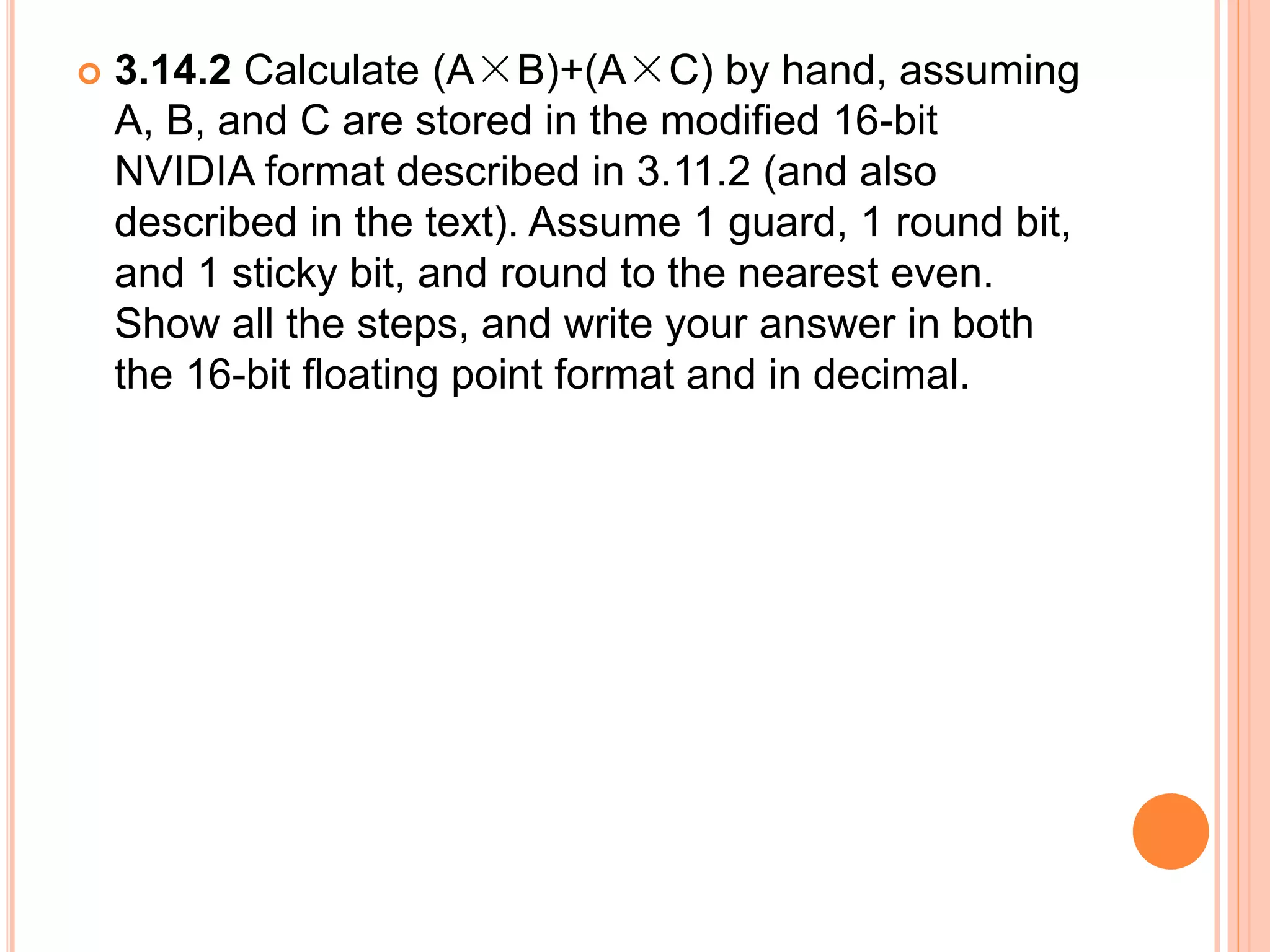  3.14.2 Calculate (A×B)+(A×C) by hand, assuming
A, B, and C are stored in the modified 16-bit
NVIDIA format described in 3.11.2 (and also
described in the text). Assume 1 guard, 1 round bit,
and 1 sticky bit, and round to the nearest even.
Show all the steps, and write your answer in both
the 16-bit floating point format and in decimal.
 