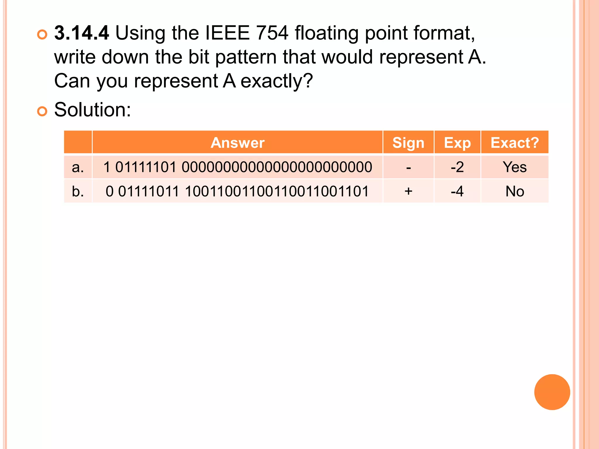  3.14.4 Using the IEEE 754 floating point format,
write down the bit pattern that would represent A.
Can you represent A exactly?
 Solution:
Answer Sign Exp Exact?
a. 1 01111101 00000000000000000000000 - -2 Yes
b. 0 01111011 10011001100110011001101 + -4 No
 