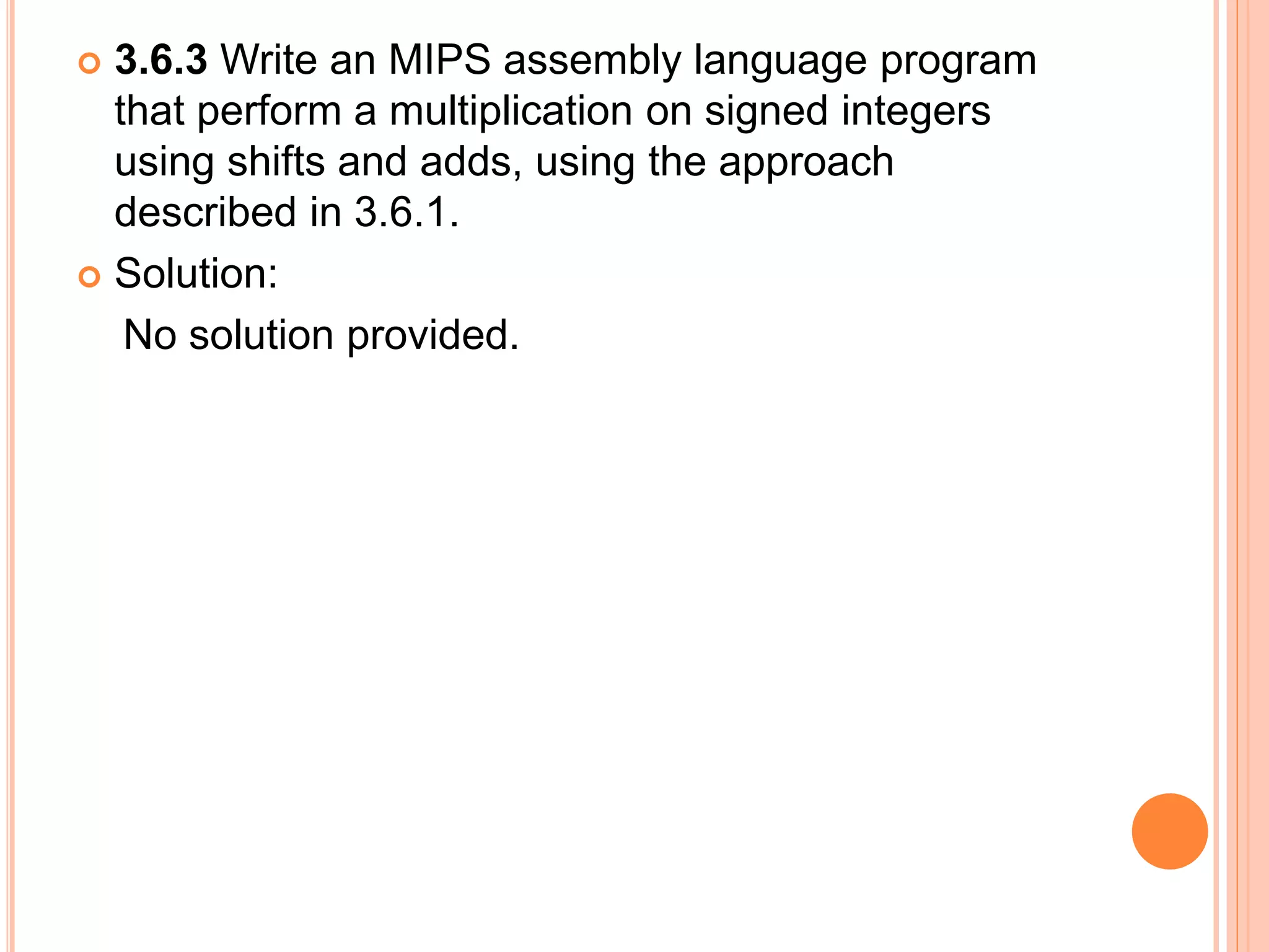  3.6.3 Write an MIPS assembly language program
that perform a multiplication on signed integers
using shifts and adds, using the approach
described in 3.6.1.
 Solution:
No solution provided.
 