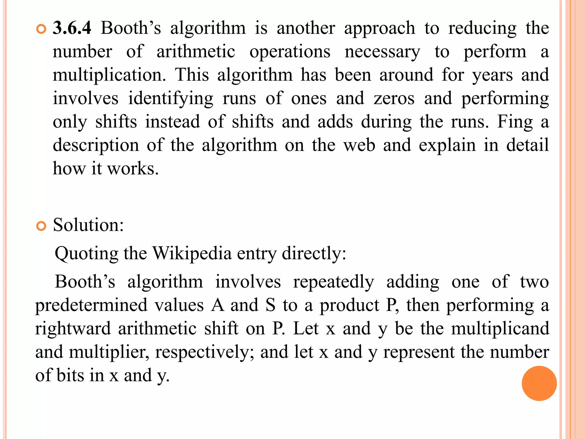  3.6.4 Booth’s algorithm is another approach to reducing the
number of arithmetic operations necessary to perform a
multiplication. This algorithm has been around for years and
involves identifying runs of ones and zeros and performing
only shifts instead of shifts and adds during the runs. Fing a
description of the algorithm on the web and explain in detail
how it works.
 Solution:
Quoting the Wikipedia entry directly:
Booth’s algorithm involves repeatedly adding one of two
predetermined values A and S to a product P, then performing a
rightward arithmetic shift on P. Let x and y be the multiplicand
and multiplier, respectively; and let x and y represent the number
of bits in x and y.
 