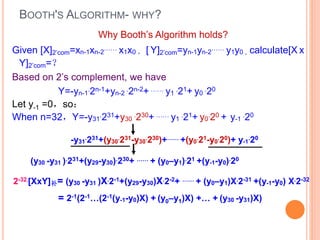 BOOTH'S ALGORITHM- WHY?
Given [X]2’com=xn-1xn-2
…… x1x0 ， [ Y]2’com=yn-1yn-2
…… y1y0 , calculate[X x
Y]2’com=？
Based on 2’s complement, we have
Y=-yn-1
.2n-1+yn-2
.2n-2+ …… y1
.21+ y0
.20
Let y-1 =0，so：
When n=32，Y=-y31
.231+y30
.230+ …… y1
.21+ y0
.20 + y-1
.20
-y31
.231+(y30
.231-y30
.230)+…… +(y0
.21-y0
.20)+ y-1
.20
(y30 -y31 ).231+(y29-y30).230+ …… + (y0–y1).21 +(y-1-y0).20
Why Booth’s Algorithm holds?
2-32.[XxY]补= (y30 -y31 )X.2-1+(y29-y30)X.2-2+ …… + (y0–y1)X.2-31 +(y-1-y0) X.2-32
= 2-1(2-1…(2-1(y-1-y0)X) + (y0–y1)X) +… + (y30 -y31)X)
 