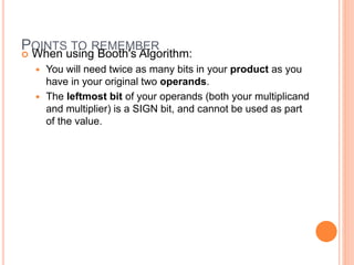 POINTS TO REMEMBER
 When using Booth's Algorithm:
 You will need twice as many bits in your product as you
have in your original two operands.
 The leftmost bit of your operands (both your multiplicand
and multiplier) is a SIGN bit, and cannot be used as part
of the value.
 