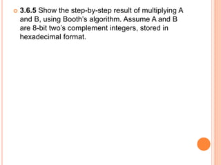  3.6.5 Show the step-by-step result of multiplying A
and B, using Booth’s algorithm. Assume A and B
are 8-bit two’s complement integers, stored in
hexadecimal format.
 