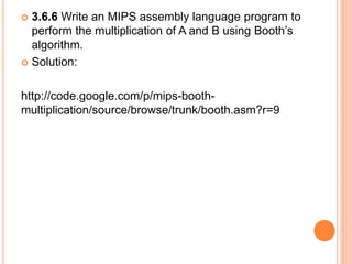  3.6.6 Write an MIPS assembly language program to
perform the multiplication of A and B using Booth’s
algorithm.
 Solution:
http://code.google.com/p/mips-booth-
multiplication/source/browse/trunk/booth.asm?r=9
 