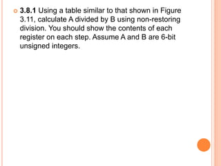  3.8.1 Using a table similar to that shown in Figure
3.11, calculate A divided by B using non-restoring
division. You should show the contents of each
register on each step. Assume A and B are 6-bit
unsigned integers.
 