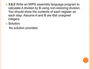  3.8.2 Write an MIPS assembly language program to
calculate A divided by B using non-restoring division.
You should show the contents of each register on
each step. Assume A and B are 6bit unsigned
integers.
 Solution:
No solution provided.
 