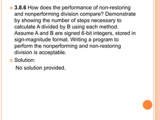  3.8.6 How does the performance of non-restoring
and nonperforming division compare? Demonstrate
by showing the number of steps necessary to
calculate A divided by B using each method.
Assume A and B are signed 6-bit integers, stored in
sign-magnitude format. Writing a program to
perform the nonperforming and non-restoring
division is acceptable.
 Solution:
No solution provided.
 