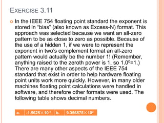 EXERCISE 3.11
 In the IEEE 754 floating point standard the exponent is
stored in “bias” (also known as Excess-N) format. This
approach was selected because we want an all-zero
pattern to be as close to zero as possible. Because of
the use of a hidden 1, if we were to represent the
exponent in two’s complement format an all-zero
pattern would actually be the number 1! (Remember,
anything raised to the zeroth power is 1, so 1.00=1.)
There are many other aspects of the IEEE 754
standard that exist in order to help hardware floating
point units work more quickly. However, in many older
machines floating point calculations were handled in
software, and therefore other formats were used. The
following table shows decimal numbers.
a. -1.5625×10-1 b. 9.356875×102
 