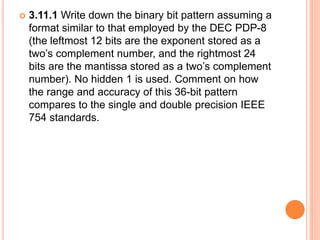  3.11.1 Write down the binary bit pattern assuming a
format similar to that employed by the DEC PDP-8
(the leftmost 12 bits are the exponent stored as a
two’s complement number, and the rightmost 24
bits are the mantissa stored as a two’s complement
number). No hidden 1 is used. Comment on how
the range and accuracy of this 36-bit pattern
compares to the single and double precision IEEE
754 standards.
 